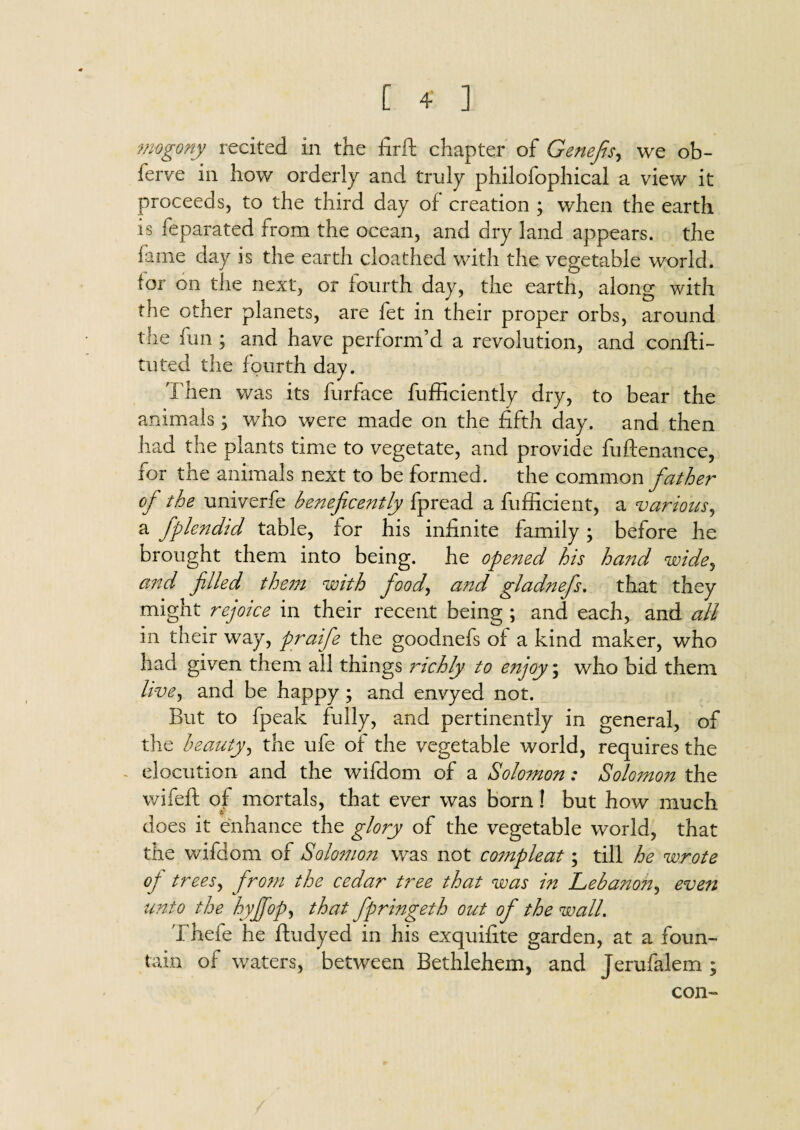 mogony recited in the firft chapter of Genefis, we ob- ferve in how orderly and truly philofophical a view it proceeds, to the third day of creation ; when the earth is feparated from the ocean, and dry land appears, the fame day is the earth cloathed with the vegetable world, (or on the next, or fourth day, the earth, along with the other planets, are fet in their proper orbs, around the fun ; and have perform’d a revolution, and confti- tuted the fourth day. Then was its furface fufficiently dry, to bear the animals; who were made on the fifth day. and then had the plants time to vegetate, and provide fuftenance, for the animals next to be formed, the common father oj the univerfe beneficently fpread a fufficient, a various, a fplendid table, for his infinite family; before he brought them into being, he opened his hand wide, and filled them with food, and gladnefs, that they might rejoice in their recent being ; and each, and all in their way, praifie the goodnefs of a kind maker, who had given them all things richly to enjoy; who bid them live^ and be happy ; and envyed not. But to fpeak fully, and pertinently in general, of the beauty, the ufe of the vegetable world, requires the elocution and the wifdom of a Solomon: Solomon the wifeft of mortals, that ever was born! but how much does it enhance the glory of the vegetable world, that the wifdom of Solomon was not compleat; till he wrote oj trees, from the cedar tree that was in Lebanon, even unto the hyjfiop, that fpringeth out of the wall. Thefe he fludyed in his exquifite garden, at a foun¬ tain of waters, between Bethlehem, and Jerufalem ; con-