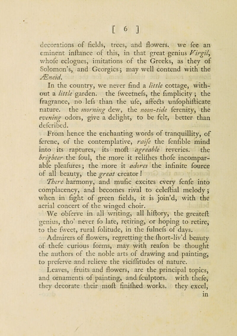 decorations of fields, trees, and flowers, we fee an eminent inftance of this, in that great genius Virgil, whofe eclogues, imitations of the Greeks, as they of Solomon’s, and Georgies; may well contend with the JEneid. In the country, we never find a little cottage, with¬ out a little garden, the fweetnefs, the fimplicity ; the fragrance, no lefs than the ufe, affedfs unfophifticate nature, the morning dew, the ?:oo?i-tide ferenity, the evening odors, give a delight, to be felt, better than deferibed. From hence the enchanting words of tranquillity, of ferene, of the contemplative, raife the fenfible mind into its raptures, its moft agreable reveries. the brighter the ford, the more it relifhes thofe incompar¬ able pleafures; the more it adores the infinite fource of all beauty, the great creator ! There harmony, and mufic excites every fenfe into complacency, and becomes rival to celeftial melody; when in fight of green fields, it is join’d, with the aerial concert of the winged choir. We obferve in all writing, all hiftory, the greateft genius, tho’ never fo late, retiring, or hoping to retire, to the fweet, rural folitude, in the fulnefs of days. Admirers of flowers, regretting the fhort-liv’d beauty of thefe curious forms, may with reafon be thought the authors of the noble arts of drawing and painting, to preferve and relieve the viciflitudes of nature. Leaves, fruits and flowers, are the principal topics, and ornaments of painting, and fculptors. with thefe, they decorate their moft finifiied works, they excel, in
