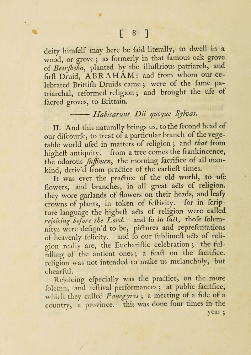deity himfelf may here be faid literally, to dwell in a wood, or grove; as formerly in that famous oak grove of Beerjheba, planted by the illuftrious patriarch, and firft Druid, ABRAHAM: and from whom our ce¬ lebrated Brittifh Druids came ; were of the fame pa¬ triarchal, reformed religion; and brought the ufe of facred groves, to Brittain. - Habitarunt Dii quoque Sylvas. II. And this naturally brings us, to the fecond head of our difcourfe, to treat of a particular branch of the vege¬ table world ufed in matters of religion } and that from higheft antiquity, from a tree comes the frankincence, the odorous fufftmen, the morning facrifice of all man¬ kind, deriv’d from pradtice of the earlieft times. It was ever the pradtice of the old world, to ufe flowers, and branches, in all great adts of religion, they wore garlands of flowers on their heads, and leafy crowns of plants, in token of feftivity. for in fcrip- ture language the higheft adts of religion were called rejoicing before the JL^ord. and fo in fadt, thofe folem- nitys were deflgn’d to be, pidtures and reprefentations of heavenly felicity, and fo our fublimeft adts of reli¬ gion really are, the Euchariftic celebration ; the ful¬ filling of the antient ones; a feaft on the facrifice. religion was not intended to make us melancholy, but chearful. Rejoicing efpecially was the pradtice, on the more folemn, and feftival performances; at public facrifice, which they called Panegyres ; a meeting of a fide of a country, a province, this was done four times in the year;