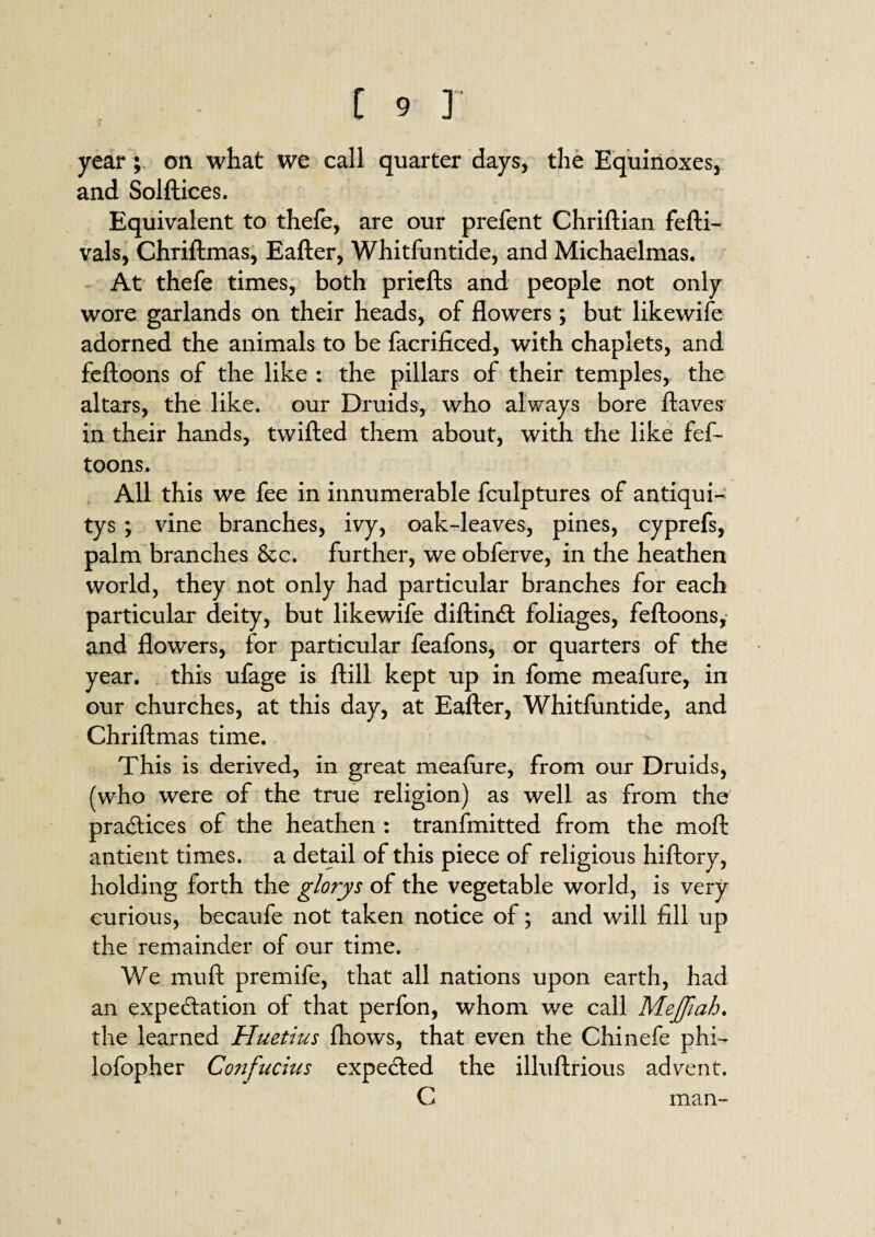 year; on what we call quarter days, the Equinoxes, and Solftices. Equivalent to thefe, are our prefent Chriftian fefti- vals, Chriftmas, Eafter, Whitfuntide, and Michaelmas. At thefe times, both priefts and people not only wore garlands on their heads, of flowers; but likewife adorned the animals to be facrificed, with chaplets, and feftoons of the like : the pillars of their temples, the altars, the like, our Druids, who always bore ftaves in their hands, twilled them about, with the like fef¬ toons. All this we fee in innumerable fculptures of antiqui- tys ; vine branches, ivy, oak-leaves, pines, cyprefs, palm branches &c. further, we obferve, in the heathen world, they not only had particular branches for each particular deity, but likewife diftind foliages, feftoons, and flowers, for particular feafons, or quarters of the year, this ufage is Hill kept up in fome meafure, in our churches, at this day, at Eafter, Whitfuntide, and Chriftmas time. This is derived, in great meafure, from our Druids, (who were of the true religion) as well as from the pradices of the heathen : tranfmitted from the moft antient times, a detail of this piece of religious hiftory, holding forth the glorys of the vegetable world, is very curious, becaufe not taken notice of; and will fill up the remainder of our time. We mull premife, that all nations upon earth, had an expedation of that perfon, whom we call Mejfiah. the learned Huetius fhows, that even the Chinefe phi- lofopher Confucius expeded the illuftrious advent. C man-