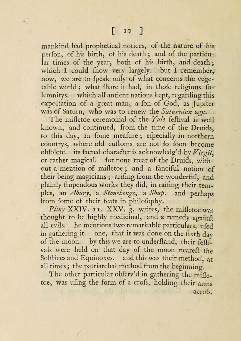 [ *0 3 mankind had prophetical notices, of the nature of his perfon, of his birth, of his death ; and of the particu¬ lar times of the year, both of his birth, and death; which I could fhow very largely, but I remember, now, we are to fpeak only of what concerns the vege¬ table world ; what fhare it had, in thofe religious fo- lemnitys. which all antient nations kept, regarding this expectation of a great man, a fon of God, as Jupiter was of Saturn, who was to renew the Saturnian age. The mifletoe ceremonial of the Yule feftival is well known, and continued, from the time of the Druids, to this day, in fome meafure ; efpecially in northern countrys, where old cuftoms are not fo foon become obfolete. its facred character is acknowledg’d by Virgil, or rather magical, for none treat of the Druids, with¬ out a mention of mifletoe ; and a fanciful notion of their being magicians; ariling from the wonderful, and plainly ftupendous works they did, in railing their tem¬ ples, an Abury, a Stonehenge, a Shap. and perhaps from fome of their feats in philofophy. Pliny XXIV. ii. XXV. 3. writes, the mifletoe was thought to be highly medicinal, and a remedy againft all evils, he mentions two remarkable particulars, ufed in gathering it. one, that it was done on the lixth day of the moon, by this we are to underftand, their fefti- vals were held on that day of the moon neareA the SolAices and Equinoxes, and this was their method, at all times; the patriarchal method from the beginning. The other particular obferv’d in gathering the mifle¬ toe, was ufing the form of a crofs, holding their arms acrofs.