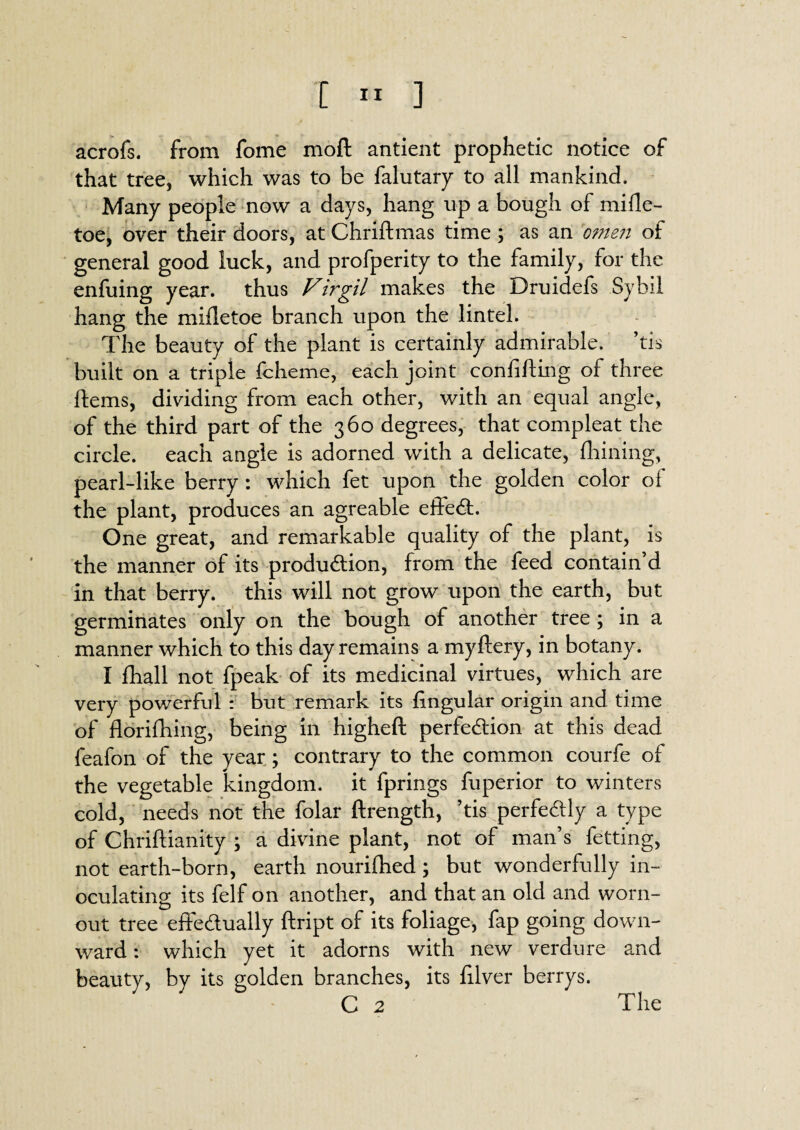 [ « ] acrofs. from fome molt antient prophetic notice of that tree, which was to be falutary to all mankind. Many people now a days, hang up a bough of mifle- toe, over their doors, at Chriflmas time ; as an 'omen of general good luck, and profperity to the family, for the enfuing year, thus Virgil makes the Druidefs Sybil hang the mifletoe branch upon the lintel. The beauty of the plant is certainly admirable, ’tis built on a triple fcheme, each joint confifting of three Hems, dividing from each other, with an equal angle, of the third part of the 360 degrees, that compleat the circle, each angle is adorned with a delicate, Ihining, pearl-like berry : which fet upon the golden color of the plant, produces an agreable efteCt. One great, and remarkable quality of the plant, is the manner of its production, from the feed contain’d in that berry, this will not grow upon the earth, but germinates only on the bough of another tree ; in a manner which to this day remains a myftery, in botany. I fhall not fpeak of its medicinal virtues, which are very powerful : but remark its lingular origin and time of florifhing, being in higheft perfection at this dead feafon of the year ; contrary to the common courfe of the vegetable kingdom, it fprings fuperior to winters cold, needs not the folar ftrength, ’tis perfectly a type of Chriftianity ; a divine plant, not of man’s fetting, not earth-born, earth nourifhed; but wonderfully in¬ oculating its felf on another, and that an old and worn- out tree effectually ftript of its foliage, fap going down¬ ward : which yet it adorns with new verdure and beauty, by its golden branches, its filver berrys.