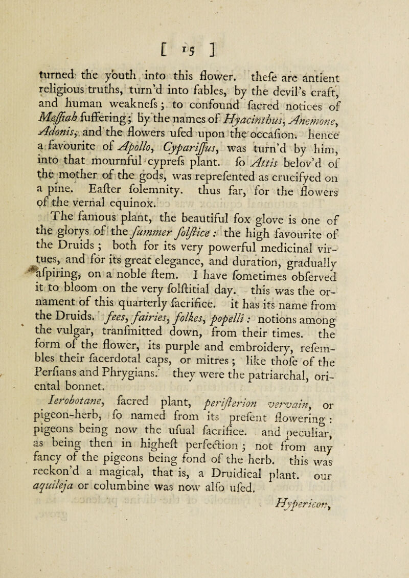 turned the youth into this flower, thefe are antient religious truths, turn’d into fables, by the devil’s craft, and human weaknefs; to confound facred notices of Meffiah fuffering ; by the names of Hyacinthus, Anemone, Adonhy and the flowers ufed upon the occafion. hence a favourite of Apollo, Cyparijfus, was turn’d by him, into that mournful cyprefs plant, fo Attis belov d oi the mother of the gods, was reprefen ted as crucifyed on a pine. Eafter folemnity. thus far, for the flowers of the vernal equinox. The famous plant, the beautiful fox glove is one of the glorys of the fummer foljlice: the high favourite of the Druids ; both for its very powerful medicinal vir¬ tues,, and for its great elegance, and duration, gradually afpirmg, on a noble flem. I have fometimes obferved it to bloom on the very folftitial day. this was the or¬ nament of this quarterly facrifice. it has its name from the Druids, fairies^ Jollies, popelli: notions among the vulgar, tranfmitted down, from their times, the form of the flower, its purple and embroidery, refem- bles their facerdotal caps, or mitres; like thofe of the Perfians and Phrygians/ they were the patriarchal, ori¬ ental bonnet. _ lerobotane, facred plant, perijlerion vervain, or pigeon-hurb, 10 named from its preient Howei'ino* * pigeons being now the ufual facriflce. and peculiar, as being then in higheft perfection ; not from any fancy of the pigeons being fond of the herb, this was reckon’d a magical, that is, a Druidical plant, our aquikja or columbine was now alfo ufed. Uvpericofty