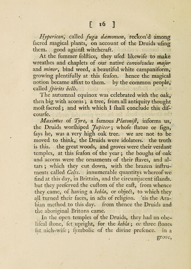 [ ‘6 ] Hypericori, called fuga dcemonum, reckon'd among facred magical plants, on account of the Druids uling them, good againft witchcraft. At the fummer folftice, they ufed likewife to make wreathes and chaplets of our native co?ivolvulus major and minor, bind weed, a beautiful white campaniform, growing plentifully at this feafon. hence the magical notion became affixt to them, by the common people, called fpirits bells. The autumnal equinox was celebrated with the oak, then big with acorns; a tree, from all antiquity thought moft facred; and with which I fhall conclude this dif- courfe. Maximus of Tyre, a famous Platonijl, informs us, the Druids worfhiped Jupiter; whofe ftatue or fign, fays he, was a very high oak tree, we are not to be moved to think, the Druids were idolaters, the truth is this, the great woods, and groves were their verdant temples, at this feafon of the year; the boughs of oak and acorns were the ornaments of their ftaves, and al¬ tars ; which they cut down, with the brazen inftru- ments called Celts. innumerable quantitys whereof we find at this day, in Brittain, and the circumjacent iilands. but they preferved the cuflom of the eaft, from whence they came, of having a kebla, or objedt, to which they all turned their faces, in adts of religion, ’tis the Ara¬ bian method to this day. from thence the Druids and the aboriginal Britons came. O In the open temples of the Druids, they had an obe- lifcal ftone, fet upright, for the kebla; or three Bones fet nich-wife ; fymbolic of the divine prelence. in a grove,
