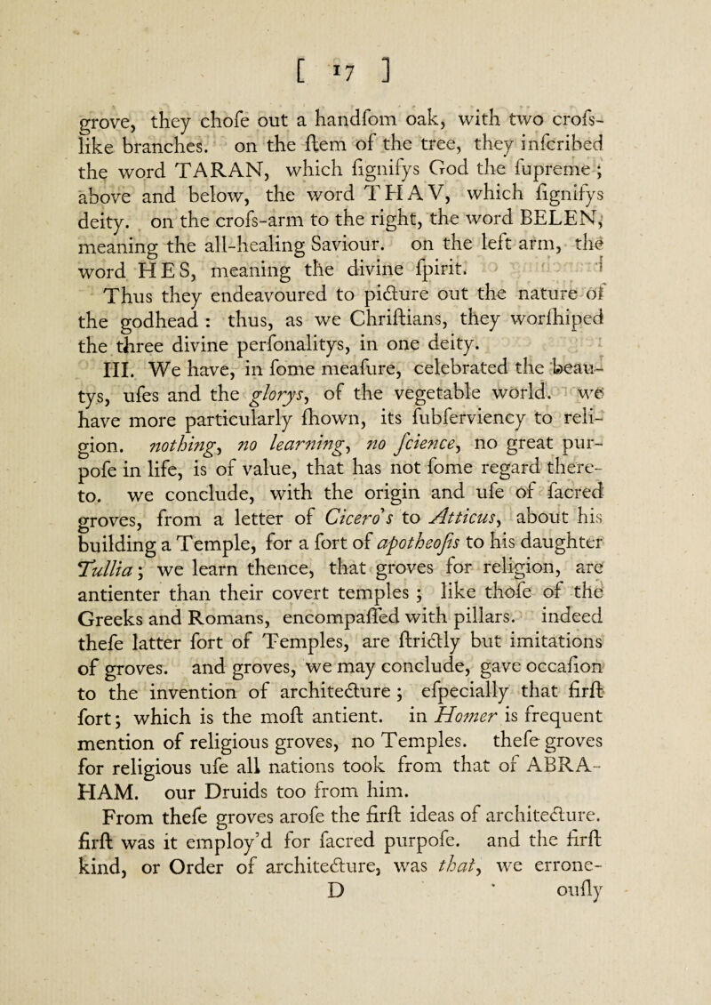 [ <7 ] grove, they chofe out a handfom oak, with two crofs- like branches, on the ftem of the tree, they infcribed the word TARAN, which fignifys God the fupreme ; above and below, the word THAV, which fignifys deity, on the crofs-arm to the right, the word BELEN, meaning the all-healing Saviour, on the left arm, the word HES, meaning the divine fpirit. Thus they endeavoured to picture out the nature of the godhead : thus, as we Chriftians, they worfhiped the three divine perfonalitys, in one deity. III. We have, in fome meafure, celebrated the beau- tys, ufes and the glorys, of the vegetable world, we have more particularly fliown, its fubferviency to reli¬ gion. nothing, no learning, no fcience, no great pur- pofe in life, is of value, that has not fome regard there¬ to. we conclude, with the origin and ufe of facred o-roves, from a letter of Cicero s to Atticus, about his building a Temple, for a fort of apotheojis to his daughter Tullia; we learn thence, that groves for religion, are antienter than their covert temples ; like thofe of the Greeks and Romans, encompaffed with pillars, indeed thefe latter fort of Temples, are ftrictly but imitations of groves, and groves, we may conclude, gave occafion to the invention of architecture ; efpecially that firft fort; which is the moll antient. in Homer is frequent mention of religious groves, no Temples, thefe groves for religious ufe all nations took from that of ABRA ¬ HAM. our Druids too from him. From thefe groves arofe the firft ideas of architecture, firft was it employ’d for facred purpofe. and the firft kind, or Order of architecture, was that, we errone- D * on fly