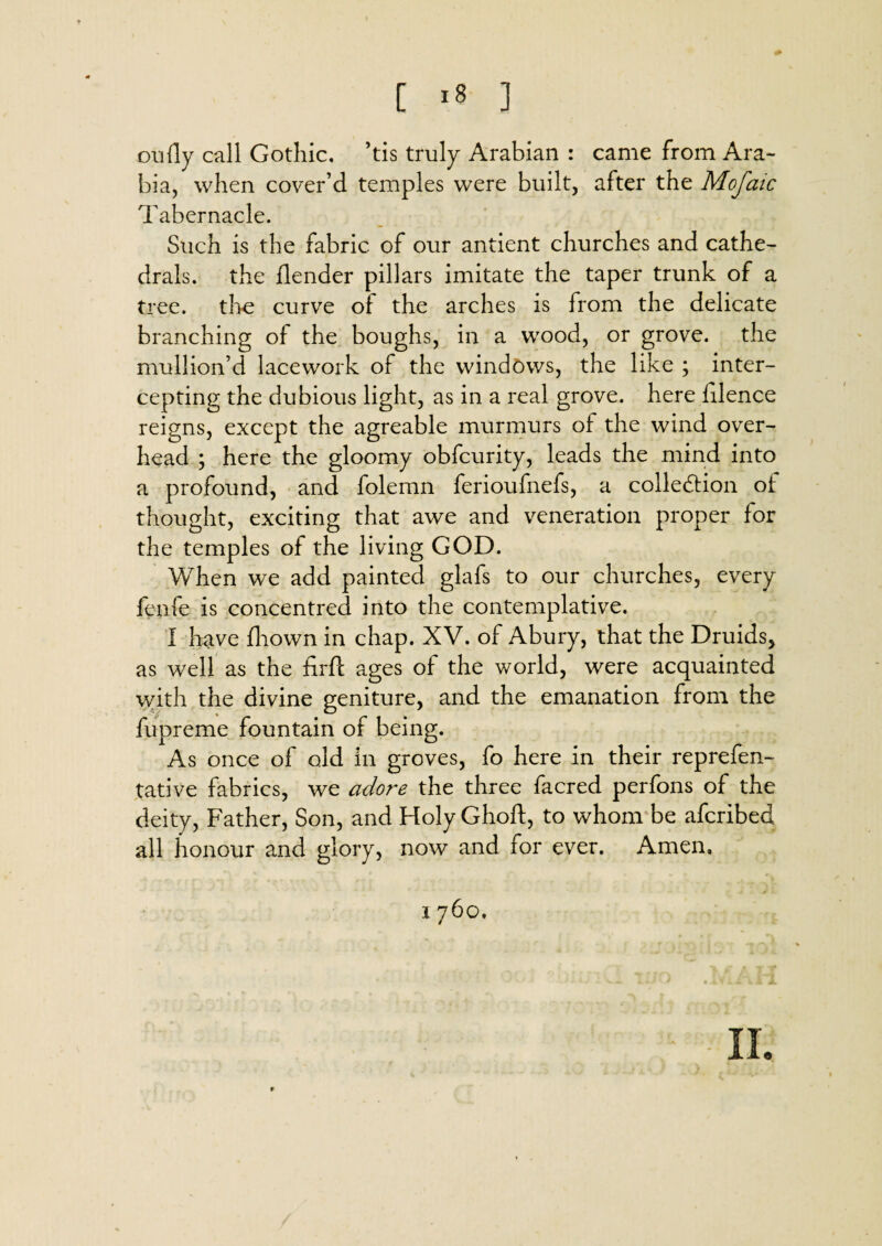 [ *8 ] Oil fly call Gothic, ’tis truly Arabian : came from Ara¬ bia, when cover’d temples were built, after the Mofaic Tabernacle. Such is the fabric of our antient churches and cathe¬ drals. the blender pillars imitate the taper trunk of a tree, the curve of the arches is from the delicate branching of the boughs, in a wood, or grove, the mullion’d lacework of the windows, the like ; inter¬ cepting the dubious light, as in a real grove, here filence reigns, except the agreable murmurs of the wind over¬ head ; here the gloomy obfcurity, leads the mind into a profound, and folemn ferioufnefs, a collection of thought, exciting that awe and veneration proper for the temples of the living GOD. When we add painted glafs to our churches, every fenfe is concentred into the contemplative. I have fhown in chap. XV. of Abury, that the Druids, as well as the firft ages of the world, were acquainted with the divine geniture, and the emanation from the fupreme fountain of being. As once of old in groves, fo here in their reprefen- tative fabrics, we adore the three facred perfons of the deity, Father, Son, and Holy Ghoft, to whom be afcribed all honour and glory, now and for ever. Amen,