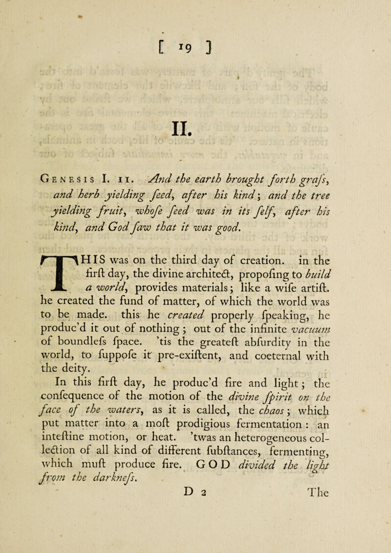 Genesis I. n. And the earth brought forth grajs, and herb yielding feed, after his kind; and the tree yielding fruity whofe feed was in its felf after his kind, and God faw that it was good\ THIS was on the third day of creation, in the firft day, the divine architect, propofing to build a world, provides materials; like a wife artift. he created the fund of matter, of which the world was to be made, this he created properly fpeaking, he produc’d it out of nothing ; out of the infinite vacuum of boundlefs fpace. ’tis the greateft abfurdity in the world, to fuppofe it' pre-exiftent, and coeternal with the deity. In this fir ft day, he produc’d fire and light; the confequence of the motion of the divine fpirit on the face of the waters, as it is called, the chaos; which put matter into a moft prodigious fermentation : an inteftine motion, or heat, ’twas an heterogeneous col¬ lection of all kind of different fubftances, fermenting, which muft produce fire. GOD divided the light fro?n the darknefs, D 2 The