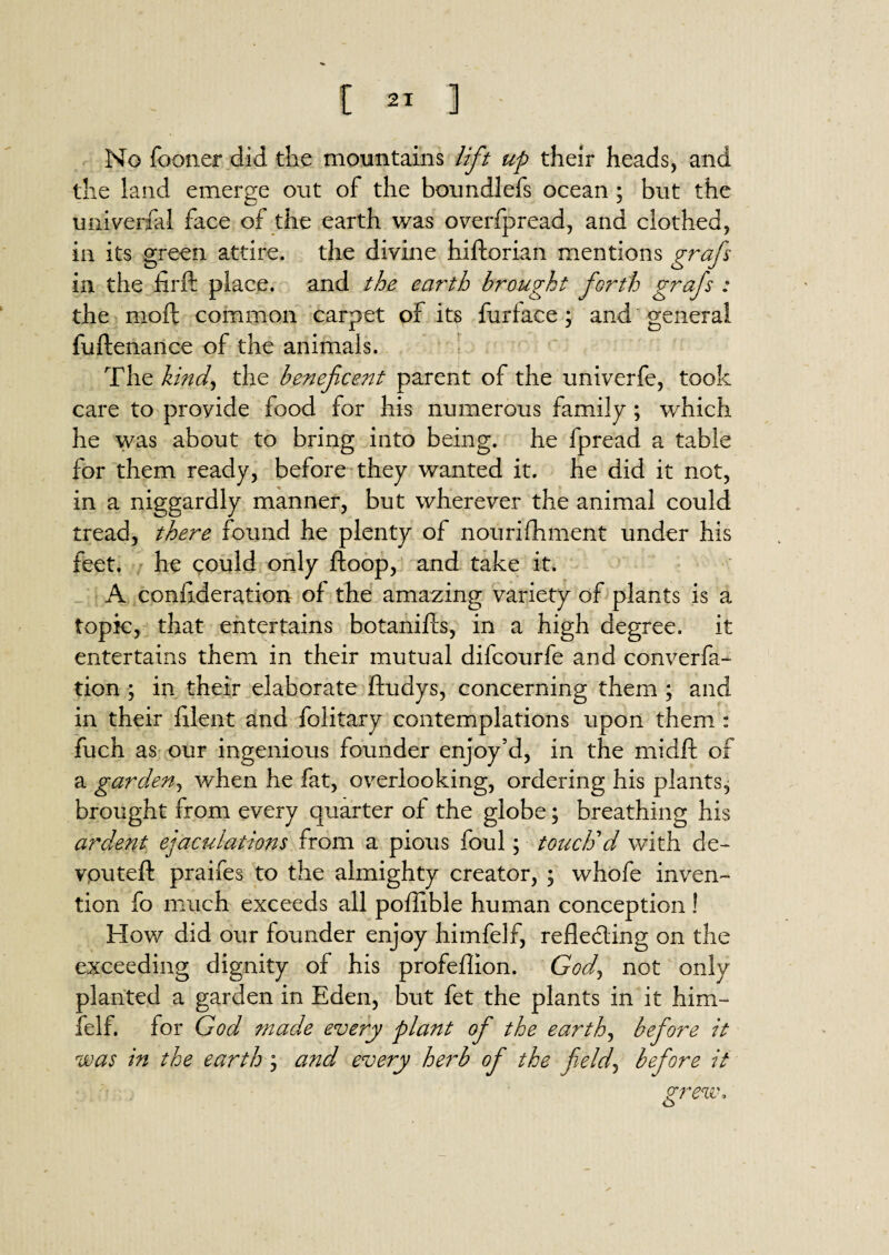 No fooner did the mountains lift up their heads, and the land emerge out of the boundlefs ocean ; but the universal face of the earth was overfpread, and clothed, in its green attire, the divine hiftorian mentions grafs in the jfirft place, and the earth brought forth grafs : the moft common carpet of its furface; and general fuftenance of the animals. The kind, the beneficent parent of the univerfe, took care to provide food for his numerous family; which he was about to bring into being, he fpread a table for them ready, before they wanted it. he did it not, in a niggardly manner, but wherever the animal could tread, there found he plenty of nourifhment under his feet, he could only ftoop, and take it. A conlideration of the amazing variety of plants is a topic, that entertains botanifls, in a high degree, it entertains them in their mutual difcourfe and converfa- tion ; in their elaborate ftudys, concerning them ; and in their filent and folitary contemplations upon them : fuch as our ingenious founder enjoy’d, in the midft of a garden, when he fat, overlooking, ordering his plants, brought from every quarter of the globe; breathing his ardent ejaculations from a pious foul; touch'd with de¬ voured: praifes to the almighty creator, ; whofe inven¬ tion fo much exceeds all poffible human conception! How did our founder enjoy himfelf, refleding on the exceeding dignity of his profeflion. GW, not only planted a garden in Eden, but fet the plants in it him¬ felf. for God made every plant ofi the earth, befiore it was in the earth \ and every herb ofi the field, befiore it grew* o