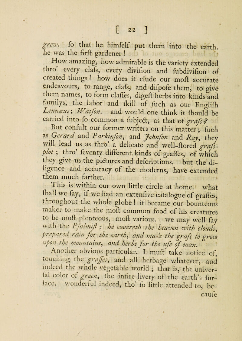 grew. fo that he himfelf put them into the earth, he was the firft gardener! How amazing, how admirable is the variety extended thro’ every clafs, every divifion and fubdivifion of ci eated things ! how does it elude our moft accurate endeavours, to range, clals, and difpole them, to give them names, to form clahes, digelt herbs into kinds and familys, the labor and Ml of fuch as our Englifh Linnaeus; JVatfon. and would one think it fhould be carried into fo common a fubjedt, as that of grafs ? But confult our former writers on this matter; fuch as. Gerard and Parkinfon, and Johnfon and Ray, they will lead us as thro’ a delicate and well-ftored grafs- plot ; thro’ feventy different kinds of graffes, of which they give us the pictures and defcriptions. but the di¬ ligence and accuracy of the moderns, have extended them much farther. .This is within our own little circle at home, what fhall we fay, if we had an extenfive catalogue of graffes, throughout the whole globe ! it became our bounteous make* to make the moft common food of his creatures to be moft plenteous, moft various, we may well fay Xfitii tfw 1 jaimijl : ho covei'eth the heaven with clouds, prepared rain for the earth, and made the grafs to grow upon the mount avis, and herbs for the ufe of man. Another obvious particular, I muft take notice of, touching the graffes, and all herbage whatever, and indeed the whole vegetable world; that is, the univer¬ sal c°l°r of green, the intire livery of the earth’s fur- hce. wonderful indeed, tho’ fo little attended to, be- caufe