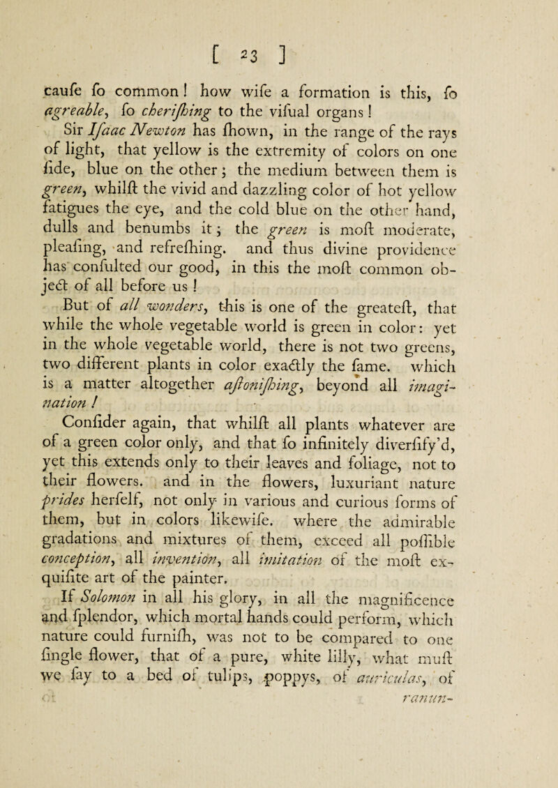 caufe fo common! how wife a formation is this, fo agreable, fo cherifhing to the vifual organs! Sir Ifaac Newton has fhown, in the range of the rays of light, that yellow is the extremity of colors on one fide, blue on the other; the medium between them is green, whilft the vivid and dazzling color of hot yellow fatigues the eye, and the cold blue on the other hand, dulls and benumbs it, the green is moft moderate, pleafing, and refrefhing. and thus divine providence has confulted our good, in this the moft common ob¬ ject of all before us ! But of all wonders, this is one of the greateft, that while the whole vegetable world is green in color: yet in the whole vegetable world, there is not two greens, two different plants in color exactly the fame, which is a matter altogether ajlomjldingy beyond all imagi¬ nation ! Confider again, that whilft all plants whatever are of a green color only, and that fo infinitely diverfify’d, yet this extends only to their leaves and foliage, not to their flowers, and in the flowers, luxuriant nature prides herfelf, not only in various and curious forms of them, but in colors likewife. where the admirable gradations and mixtures of them, exceed all poffible conception ^ all indention, all imitation of the moft ex- quifite art of the painter. If Solomon in all his glory, in all the magnificence and fplendor, which mortal hands could perform, which nature could furnifh, was not to be compared to one fingle flower, that of a pure, white lilly, what mu ft we fay to a bed of tulips, poppys, of auriculas, of ■• ranun-
