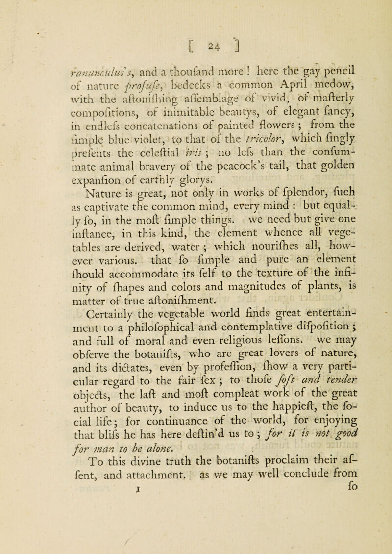 [ 2 + '] ranunculus s, and a thoufand more ! here the gay pencil of nature profitfe, bedecks a common April medow, with the aftonifhing affemblage of vivid, of mafterly compoiitions, of inimitable beatitys, of elegant fancy, in endlefs concatenations of painted flowers ; from the fimple blue violet, to that of the tricolor, which fingly prefents the celeftial iris ; no lefs than the confum- mate animal bravery of the peacock’s tail, that golden expanfion of earthly glorys. Nature is great, not only in works of fplendor, fuch as captivate the common mind, every mind : but equal¬ ly fo, in the moft fimple things, we need but give one inftance, in this kind, the element whence all vege¬ tables are derived, water ; which nourifhes all, how¬ ever various, that fo fimple and pure an element ihould accommodate its felf to the texture of the infi¬ nity of fhapes and colors and magnitudes of plants, is matter of true aftonifhment. Certainly the vegetable world finds great entertain¬ ment to a philofophical and contemplative difpofition ; and full of moral and even religious leffons. we may obferve the botanifts, who are great lovers of nature, and its di&ates, even by profeffion, fhow a very parti¬ cular regard to the fair fex ; to thofe Joft and tender objects, the laft and moft compleat work of the great author of beauty, to induce us to the happieft, the fo- cial life; for continuance of the world, for enjoying that blifs he has here deftin’d us to ; for it is not good for man to be alone. To this divine truth the botanifts proclaim their af- fent, and attachment, as we may well conclude from i fo