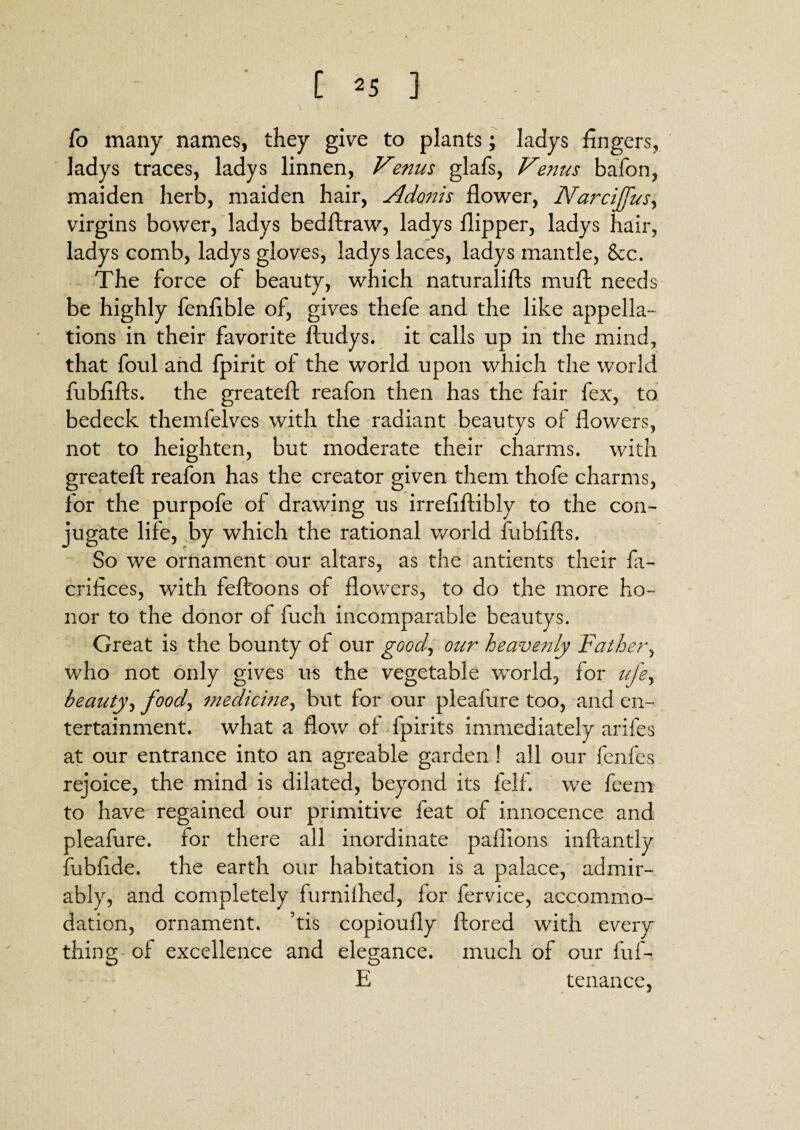 fo many names, they give to plants; ladys fingers, ladys traces, ladys linnen, Venus glafs, Venus bafon, maiden herb, maiden hair, Adonis flower, Narcijfus, virgins bower, ladys bedftraw, ladys flipper, ladys hair, ladys comb, ladys gloves, ladys laces, ladys mantle, 8ec. The force of beauty, which naturalifts mu ft needs be highly fenfible of, gives thefe and the like appella- tions in their favorite ftudys. it calls up in the mind, that foul and fpirit of the world upon which the world fubfifts. the greateft reafon then has the fair fex, to bedeck themfelves with the radiant beautys of flowers, not to heighten, but moderate their charms, with greateft reafon has the creator given them thofe charms, for the purpofe of drawing us irrefiftibly to the con¬ jugate life, by which the rational world fubfifts. So we ornament our altars, as the antients their fa- crifices, with feffoons of flowers, to do the more ho¬ nor to the donor of fuch incomparable beautys. Great is the bounty of our good, our heavenly Father, who not only gives us the vegetable world, for ufe> beauty, food, medicine, but for our pleafiire too, and en¬ tertainment. what a flow of fpirits immediately arifes at our entrance into an agreable garden ! all our fenfes rejoice, the mind is dilated, beyond its felf. we feem to have regained our primitive feat of innocence and pleafure. for there all inordinate paflions inftantly fubfide. the earth our habitation is a palace, admir¬ ably, and completely furniflied, for fervice, accommo¬ dation, ornament, his copioufly ftored with every thing of excellence and elegance, much of our fuf- E tenance,