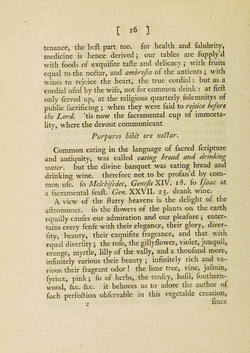 tenance, the beft part too. for health and falubrity, medicine is hence derived; our tables are fupply’d with foods of exquifite tafte and delicacy ; . with fruits equal to the nedtar, and ambrofia of the antients; with wines to rejoice the heart, the true cordial : but as a cordial ufed by the wife, not for common drink : at firft only ferved up, at the religious quarterly folemnitys of public facrificing ; when they were faid to i^ejoice before the Lord. ’tis now the facramental cup of immorta¬ lity, where the devout communicant Purpureo bibit ore ne&ar. Common eating in the language of facred fcripture and antiquity, was called eating bread and drinking 'water* but the divine banquet was eating bread and drinking wine, therefore not to be profan d by com¬ mon ufe. fo Melchifedec, Genefis XIV. 18. fo Ifaac at a facramental feaft. Gen. XXVII. 25* drank wine^ A view of the Harry heavens is the delight of the aftronomer. fo the flowers of the plants on the earth equally caufes our admiration and our pleafure ; enter¬ tains every fenfe with their elegance, their glory, diver¬ sity, beauty, their exquifite fragrance, and that with equal diverfity; the rofe, the gillyflower, violet, junquil, orange, myrtle, lilly of the vally, and a thoufand more, infinitely various their beauty ; infinitely rich and va¬ rious their fragrant odor ! the lime tree, vine, jafmin, fyrmx, pink; fo of herbs, the tanfey, bafil, fouthern- wood, &cc. &cc. it behoves us to adore the author of fuch perfection obfervable in tnis vegetable creation, o fince