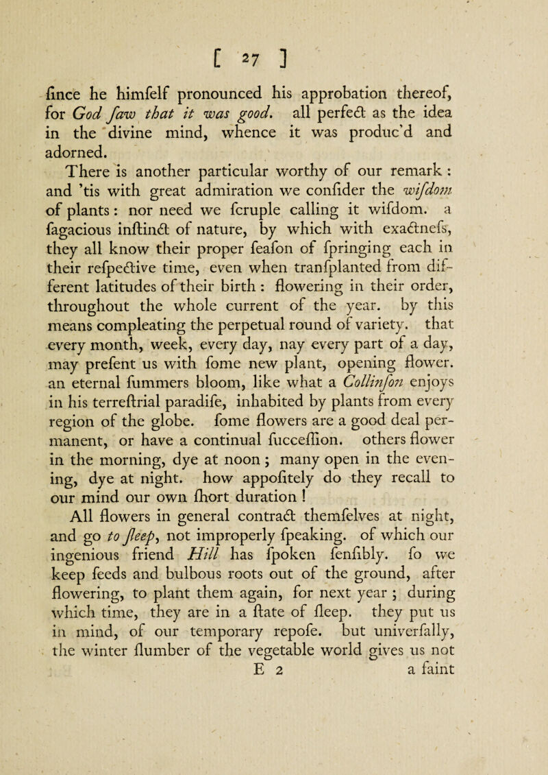 flnce he himfelf pronounced his approbation thereof, for God Jaw that it was good. all perfect as the idea in the divine mind, whence it was produc’d and adorned. There is another particular worthy of our remark : and ’tis with great admiration we confider the wifdom of plants: nor need we fcruple calling it wifdom. a fagacious inflin# of nature, by which with exa#nefs, they all know their proper feafon of fpringing each in their refpe#ive time, even when tranfplanted from dif¬ ferent latitudes of their birth : flowering in their order, throughout the whole current of the year, by this means compleating the perpetual round of variety, that every month, week, every day, nay every part of a day, may prefent us with fome new plant, opening flower, an eternal fummers bloom, like what a Collinfon enjoys in his terreftrial paradife, inhabited by plants from every region of the globe, fome flowers are a good deal per¬ manent, or have a continual fucceflion. others flower in the morning, dye at noon; many open in the even¬ ing, dye at night, how appofitely do -they recall to our mind our own fhort duration ! All flowers in general contra# themfelves at night, and go to Jleep, not improperly fpeaking. of which our ingenious friend Hill has fpoken fenflbly. fo we keep feeds and bulbous roots out of the ground, after flowering, to plant them again, for next year ; during which time, they are in a ftate of fleep. they put us in mind, of our temporary repofe. but univerfally, the winter dumber of the vegetable world gives us not E 2 a faint
