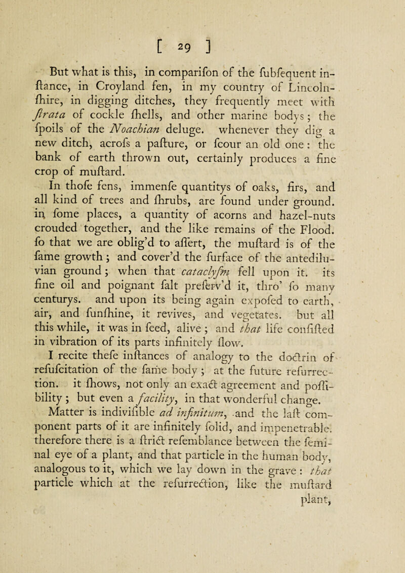 But what is this, in comparifon of the fubfequent in- fiance, in Croyland fen, in my country of Lincoln- fhire, in digging ditches, they frequently meet with Jlrata of cockle jfhells, and other marine bodys; the fpoils of the Noachian deluge, whenever they dig a new ditch, acrofs a pafture, or fcour an old one : the bank of earth thrown out, certainly produces a fine crop of muftard. In thofe fens, immenfe quantitys of oaks, firs, and all kind of trees and fhrubs, are found under ground. ii\ fome places, a quantity of acorns and hazel-nuts crouded together, and the like remains of the Flood, fo that we are oblig’d to affert, the muftard is of the fame growth ; and cover’d the fur face of the antedilu¬ vian ground; when that cataclyfeti fell upon it. its fine oil and poignant fait prelbrV’d it, thro’ fo many centurys. and upon its being again expofed to earth, air, and funfhine, it revives, and vegetates, but all this while, it was in feed, alive ; and that life coiififted in vibration of its parts infinitely flow. I recite thefe inftances of analogy to the do&rin of refufcitation of the fame body ; at the future refurrec- tion. it fhows, not only an exact agreement and pofli- bility ; but even a facility, in that wonderful change. Matter is indivifible ad infinitum, -and the laft com¬ ponent parts of it are infinitely folid, and impenetrable, therefore there is a ftrid refemblance between the femi- nal eye of a plant, and that particle in the human body, analogous to it, which we lay down in the grave : that particle which at the refurredion, like the muftard plant,