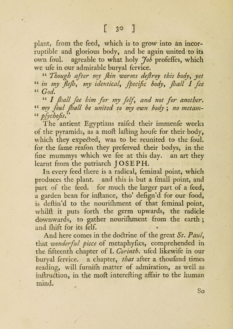 [ 3° ] plant, from the feed, which is to grow into an incor¬ ruptible and glorious body, and be again united to its own foul, agreable to what holy Job profeffes, which we ufe in our admirable buryal fervice. cc 'Though after my Jkin worms cleflroy this body, yet cc in my flef^ my identical, fpecifc body> fall I fee u God. u I fall fee him for my felf and not for another. iC my foul fall be united to my own body ; no met am- u pfychofisr The antient Egyptians raifed their immenfe works of the pyramids, as a moft lafting houfe for their body, which they expected, was to be reunited to the foul, for the fame reafon they preferred their bodys, in the line mummys which we fee at this day. an art they learnt from the patriarch JOSEPH. In every feed there is a radical, feminal point, which produces the plant, and this is but a fmall point, and part of the feed, for much the larger part of a feed, a garden bean for inftance, tho’ deftgn’d for our food, is deftin’d to the nourishment of that feminal point, whilft it puts forth the germ upwards, the radicle downwards, to gather nourifhment from the earth ; and fhift for its felf. And here comes in the do&rine of the great St. Paul, that wonderful piece of metaphyiics, comprehended in the fifteenth chapter of I. Corinth, ufed likewife in our buryal fervice. a chapter, that after a thoufand times reading, will furnifh matter of admiration, as well as inftru&ion, in the moft interefting affair to the human mind. So