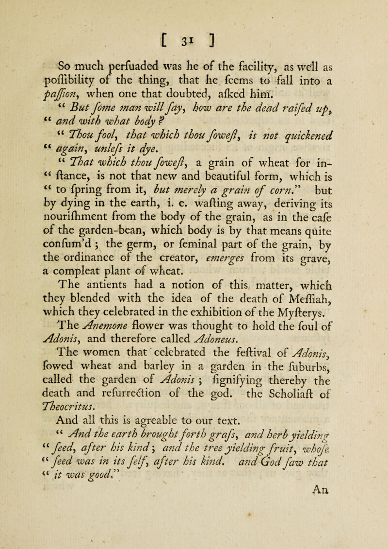 So much perfuaded was he of the facility, as well as poflibility of the thing, that he feems to fall into a paffon^ when one that doubted, afked him. “ But fome man will fay, how are the dead raifed upf and with what body ? “ Thou foo^ that which thou foweft, is not quickened €i again, unlefs it dye. u That which thou fovoefl) a grain of wheat for in- <c ftance, is not that new and beautiful form, which is “ to fpring from it, but merely a gram of corn.” but by dying in the earth, i. e. wafting away, deriving its nourifhment from the body of the grain, as in the cafe of the garden-bean, which body is by that means quite confum’d ; the germ, or feminal part of the grain, by the ordinance of the creator, emerges from its grave, a compleat plant of wheat. The antients had a notion of this, matter, which they blended with the idea of the death of Mefliah, which they celebrated in the exhibition of the Myfterys. The Anemone flower was thought to hold the foul of Adonis, and therefore called Adoneus. The women that' celebrated the feftival of Adonis, fowed wheat and barley in a garden in the fuburbs, called the garden of Adonis \ flgnifying thereby the death and refurredion of the god. the Scholxaft of Theocritus. And all this is agreable to our text. u And the earth brought forth grafsy and herb yielding “ feed, after his kmd \ and the tree yieldmg fruity whofe “feed was in its felf after his kmd. and Go u it was goodT d faw that A a