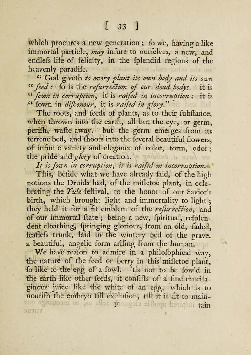 which procures a new generation ; fo we, having a like immortal particle, may infure to ourfelves, a new, and endlefs life of felicity, in the fplendid regions of the heavenly paradife. “ God giveth to every plant its own body and its own <c feed: fo is the refurreEUon of our dead bodys. it is cc jown in corruption, it is raifed in incorruption ; it is u fown in difoonour, it is raifed in glory .” The roots, and feeds of plants, as to their fubftance, when thrown into the earth, all but the eye, or germ, perifly wafte away, but the germ emerges from its terrene bed,- and fhoots into the feveral beautiful flowers, of infinite variety and elegance of color, form, odor; the pride and glory of creation. It is fown in corruption, it is raifed in incorruption.■ This, befide what we have already faid, of the high notions the Druids had, of the mifletoe plant, in cele¬ brating the Yule feftival, to the honor of our Savior’s birth, which brought light and immortality to light; they held it for a fit emblem of the refurredlion, and of our immortal ftate ; being a new, fpiritual, refplen- dent cloathing, fpringing glorious, from an old, faded, leaflefs trunk, laid in the wintery bed of the grave, a beautiful, angelic form arifing from the human. We have reafon to admire in a philofophical way, the nature of the feed or berry in this mifletoe plant, fo like to the egg of a fowl, ’tis not to be fow’d in the earth like other feeds, it confifts of a fine mucila¬ ginous' juice like the white of an egg, which is to nourifh the embryo till exclufion, till it is fit to mairi- F tain X%