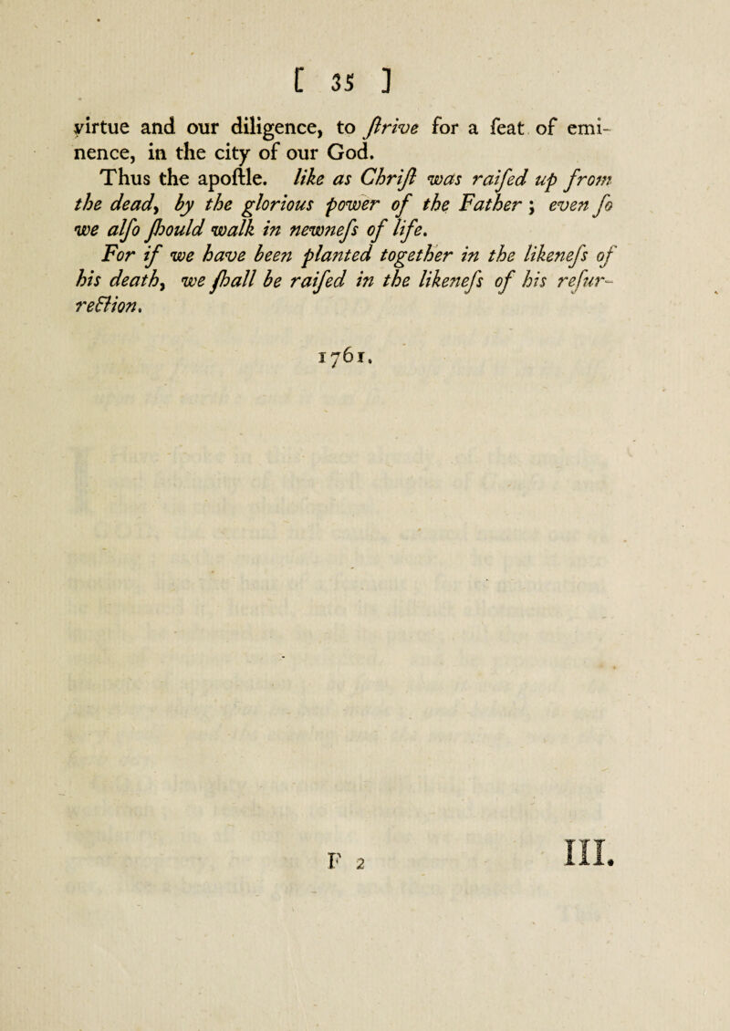 virtue and our diligence, to ftrive for a feat of emi¬ nence, in the city of our God. Thus the apoftle. like as Chrifi was raifed up from the deady by the glorious power of the Father; even fo we alfo fliould walk in new?iefs of life. For if we have been planted together in the likenefs of his deathy we fhall be raifed in the likenefs of his refur- re&ion. 1761,