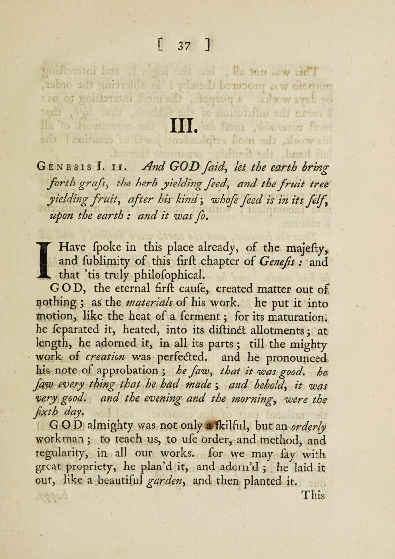III. sA ■ « i ,VJ .. ‘ % t ^ „ 4 •’ } | jf( \ i l < J * Genesis I. n. And GODfaid, let the earth bring forth grafs, yieldmg feed, and the fruit tree yielding fruity after his kind; whofe feed is in its felf upon the earth : and it was fo. I Have fpoke in this place already, of the majefty, and fublimity of this firft chapter of Genefis : and that ’tis truly philofophicah GOD, the eternal firft caufe, created matter out of nothing ; as the materials of his work, he put it into motion, like the heat of a ferment; for its maturation, he feparated it, heated, into its diftindt allotments; at length, he adorned it, in all its parts ; till the mighty work of creation was-perfe<fted. and he pronounced his note of approbation ; he faw, that it was good, he fqw every thing that he had made \ and behold, it was very good. and the evening and the mornings were the fxth day. GOD almighty was not only a fkilful, but an orderly workman ; to teach us, to ufe order, and method, and regularity, in all our works, for we may fay with great propriety, he plan’d it, and adorn’d ; he laid it out, like a beautiful garden, and then planted it. This