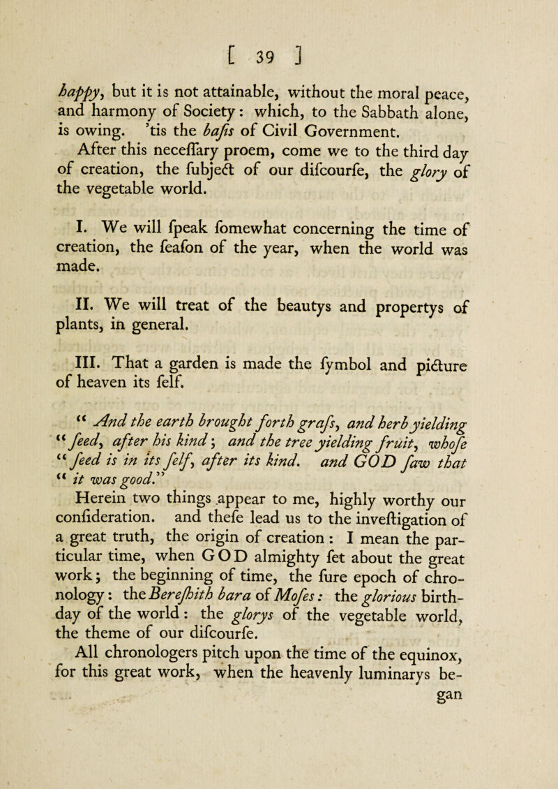 happy, but it is not attainable, without the moral peace, and harmony of Society: which, to the Sabbath alone, is owing, ’tis the bafis of Civil Government. After this necelfary proem, come we to the third day of creation, the fubje<5t of our difcourfe, the glory of the vegetable world. I. We will fpeak fomewhat concerning the time of creation, the feafon of the year, when the world was made. II. We will treat of the beautys and propertys of plants, in general. III. That a garden is made the fymbol and pi&ure of heaven its felf. “ And the earth brought forth grafs, and herb yielding “feed, after his kind; and the tree yielding fruit, whofe “feed is in Its felf, after its kind. and GOD faw that “ it was good.^ Herein two things appear to me, highly worthy our conlideration. and thefe lead us to the inveftigation of a great truth, the origin of creation : I mean the par¬ ticular time, when GOD almighty fet about the great work; the beginning of time, the fure epoch of chro¬ nology : the Berejhith bar a of Mofes: the glorious birth¬ day of the world : the glorys of the vegetable world, the theme of our difcourfe. All chronologers pitch upon the time of the equinox, for this great work, when the heavenly luminarys be¬ gan