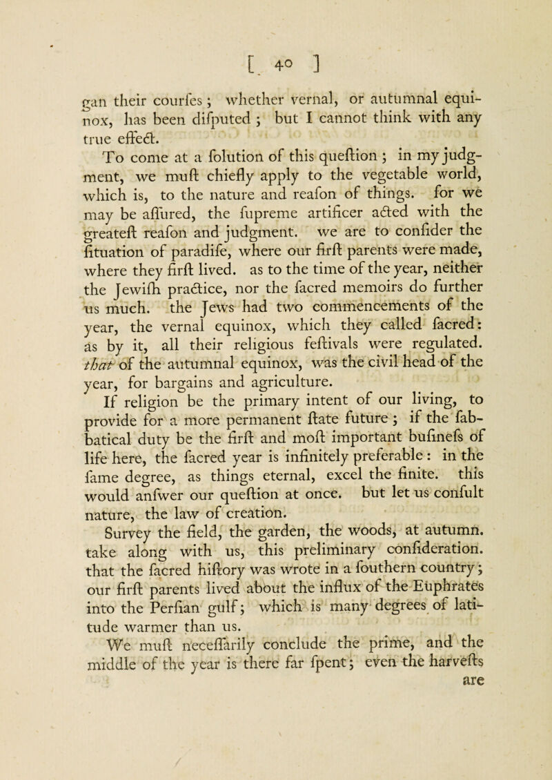 [.40 ] ean their courfes; whether vernal, or autumnal equi¬ nox, has been disputed ; but I cannot think with any true efte<ft. To come at a folution of this queftion ; in my judg¬ ment, we mu ft chiefly apply to the vegetable world, which is, to the nature and reafon of things, for we may be aflured, the fupreme artificer adted with the greateft reafon and judgment, we are to confider the fituation of paradife, where our firft parents were made, where they firfl: lived, as to the time of the year, neither the Jewifh practice, nor the facred memoirs do further us much, the Jews had two commencements of the year, the vernal equinox, which they called facred: as by it, all their religious feftivals were regulated. that of the autumnal equinox, was the civil head of the year, for bargains and agriculture. If religion be the primary intent of our living, to provide for a more permanent ftate future ; if the fab- batical duty be the firfl: and moft important bufinefs of life here, the facred year is infinitely preferable : in the fame degree, as things eternal, excel the finite, this would anfwer our queftion at once, but let us confult nature, the law of creation. Survey the field, the garden, the woods, at autumn, take along with us, this preliminary confideration. that the facred hiftory was wrote in a fouthern country; our firfl: parents lived about the influx of the Euphrates into the Perfian gulf; which is many degrees of lati¬ tude warmer than us. We muft neceflarily conclude the prime, and the middle of the year is there far fpent; even the harvefts are