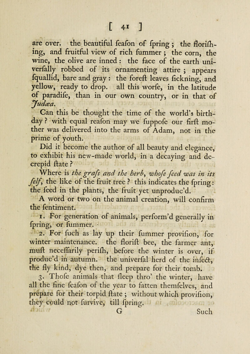 are over, the beautiful feafon of fpring ; the florifh- ing, and fruitful view of rich fummer ; the corn, the wine, the olive are inned : the face of the earth uni- verfally robbed of its ornamenting attire ; appears fquallid, bare and gray : the foreft leaves fickning, and yellow, ready to drop, all this worfe, in the latitude of paradife, than in our own country, or in that of Judcea. Can this be thought the time of the world’s birth¬ day ? with equal reafon may we fuppofe our firft mo¬ ther was delivered into the arms of Adam, not in the prime of youth. Did it become the author of all beauty and elegance, to exhibit his new-made world, in a decaying and de~ crepid ftate ? Where is the gnafs and the herh, whofe feed was in its felf \ the like of the fruit tree ? this indicates the fpring: the feed in the plants, the fruit yet unproduc’d. A word or two on the animal creation, will confirm the fentiment. 1. For generation of animals, perform’d generally in fpring, or fummer. - 2. For fuch as lay up their fummer provifion, for winter maintenance, the florift bee, the farmer ant, muft neceffarily perifh, before the winter is over, if produc’d in autumn, the univerfal herd of the infe<ft, the fly kind, dye then, and prepare for their tomb. 3. Thofe animals that fleep thro’ the winter, have all the fine feafon of the year to fatten themfelves, and prepare for their torpid ftate ; without which provifion, they could not furvive, till fpring. G Such