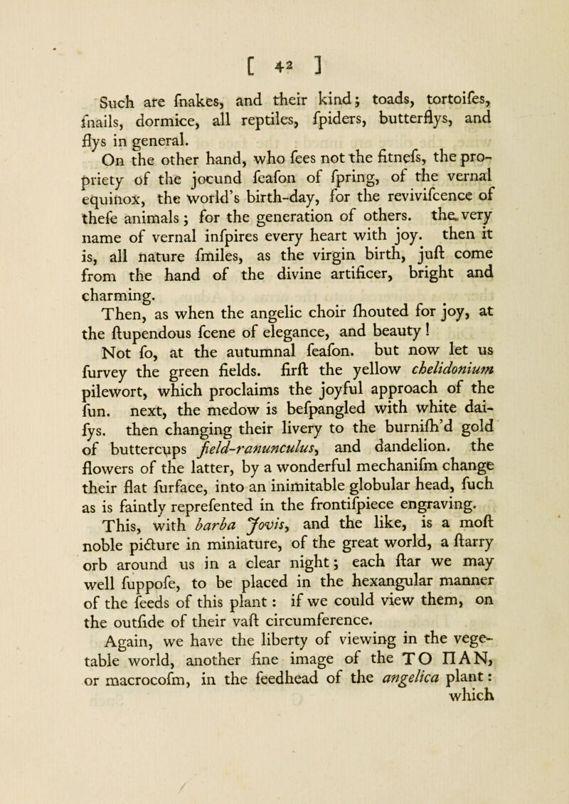 Such are fnakes, and their kind; toads, tortoifes, fnails, dormice, all reptiles, fpiders, butterflys, and flys in general. On the other hand, who fees not the fitnefs, the pro¬ priety of the jocund feafon of fpring, of the vernal equinox, the world’s birth-day, for the revivifcence of thefe animals; for the generation of others, the. very name of vernal infpires every heart with joy. then it is, all nature fmiles, as the virgin birth, juft come from the hand of the divine artificer, bright and charming. Then, as when the angelic choir fhouted for joy, at the ftupendous fcene of elegance, and beauty ! Not fo, at the autumnal feafon. but now let us furvey the green fields, firft the yellow chelidonium pilewort, which proclaims the joyful approach of the fun. next, the medow is befpangled with white dai- fys. then changing their livery to the burnifh’d gold of buttercups field-ranunculus^ and dandelion, the flowers of the latter, by a wonderful mechanifm change their flat furface, into an inimitable globular head, fuch as is faintly reprefented in the frontifpiece engraving. This, with barba Jovis> and the like, is a moft noble pi&ure in miniature, of the great world, a ftarry orb around us in a clear night; each ftar we may well fuppofe, to be placed in the hexangular manner of the feeds of this plant: if we could view them, on the outfide of their vaft circumference. Again, we have the liberty of viewing in the vege¬ table world, another fine image of the TO IIAN, or macrocofm, in the feedhead of the angelica plant: which