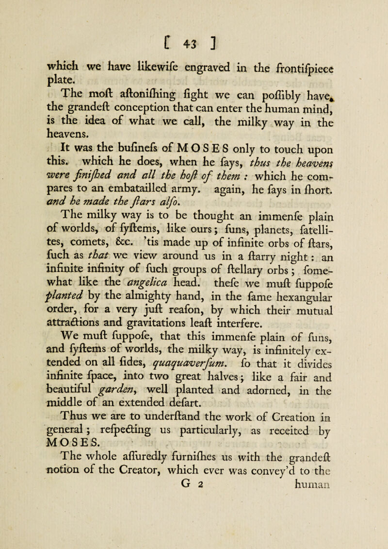 which we have likewife engraved in the frontifpiece plate. The moft aftonilhing fight we can pofiibly have* the grandeft conception that can enter the human mind, is the idea of what we call, the milky way in the heavens. It was the bufinefs of M O S E S only to touch upon this, which he does, when he fays, thus the heavens were fnifhed and all the hojl of them : which he com¬ pares to an embatailled army, again, he fays in fhort. and he made the jlars alfo. The milky way is to be thought an immenfe plain of worlds, of fyftems, like ours; funs, planets, fatelli- tes, comets, &c. ’tis made up of infinite orbs of ftars, fuch as that we view around us in a ftarry night: an infinite infinity of fuch groups of ftellary orbs; fome- what like the angelica head, thefe we muft fuppofe ■planted by the almighty hand, in the fame hexangular order, for a very juft reafon, by which their mutual attractions and gravitations leaft interfere. We muft fuppofe, that this immenfe plain of funs, and fyftems of worlds, the milky way, is infinitely ex¬ tended on all fides, quaquaverfum. fo that it divides infinite fpace, into two great halves; like a fair and beautiful garden, well planted and adorned, in the middle of an extended defart. Thus we are to underftand the work of Creation in general; refpefting us particularly, as receited by MOSES. The whole afliiredly furnifhes us with the grandeft motion of the Creator, which ever was convey’d to the G 2 human