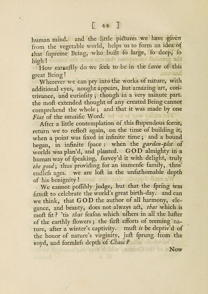 human mind, and the little pictures we'have given from the vegetable world, helps us to form an idea of that fupreme Being, who built To large, fo deep, fo high! Slid How earneftly do we feek to be in the favor of this great Being! Wherever we can pry into the works of nature, with additional eyes, nought appears, but amazing art, con¬ trivance, and curiofity; though in a very minute part, the moft extended thought of any created Being cannot comprehend the whole ; and that it was made by one Fiat of the omnific Word. After a little contemplation of this ftupendous fcene, return we to refled: again, on the time of building it, when a point was fixed in infinite time; and a bound began, in infinite fpace : when the garden-plot of worlds was plan’d, and planted. GOD almighty in a human way of fpeaking, furvey’d it with delight, truly the good; thus providing for an immenfe family, thro’ endlefs ages, we are loft in the unfathomable depth of his benignity ! We cannot poflibly judge, but that the fpring was fitteft to celebrate the world’s great birth-day. and can we think, that GOD the author of all harmony, ele¬ gance, and beauty, does not always ad:, that which is moft fit ? ’tis that feafon which ufhers in all the lufter of the earthly flowers; the firffc efforts of teeming na¬ ture, after a winter’s captivity, muft it be depriv’d of the honor of nature’s virginity, juft fprung. from the voyd, and formlefs depth of Chaos s? Now