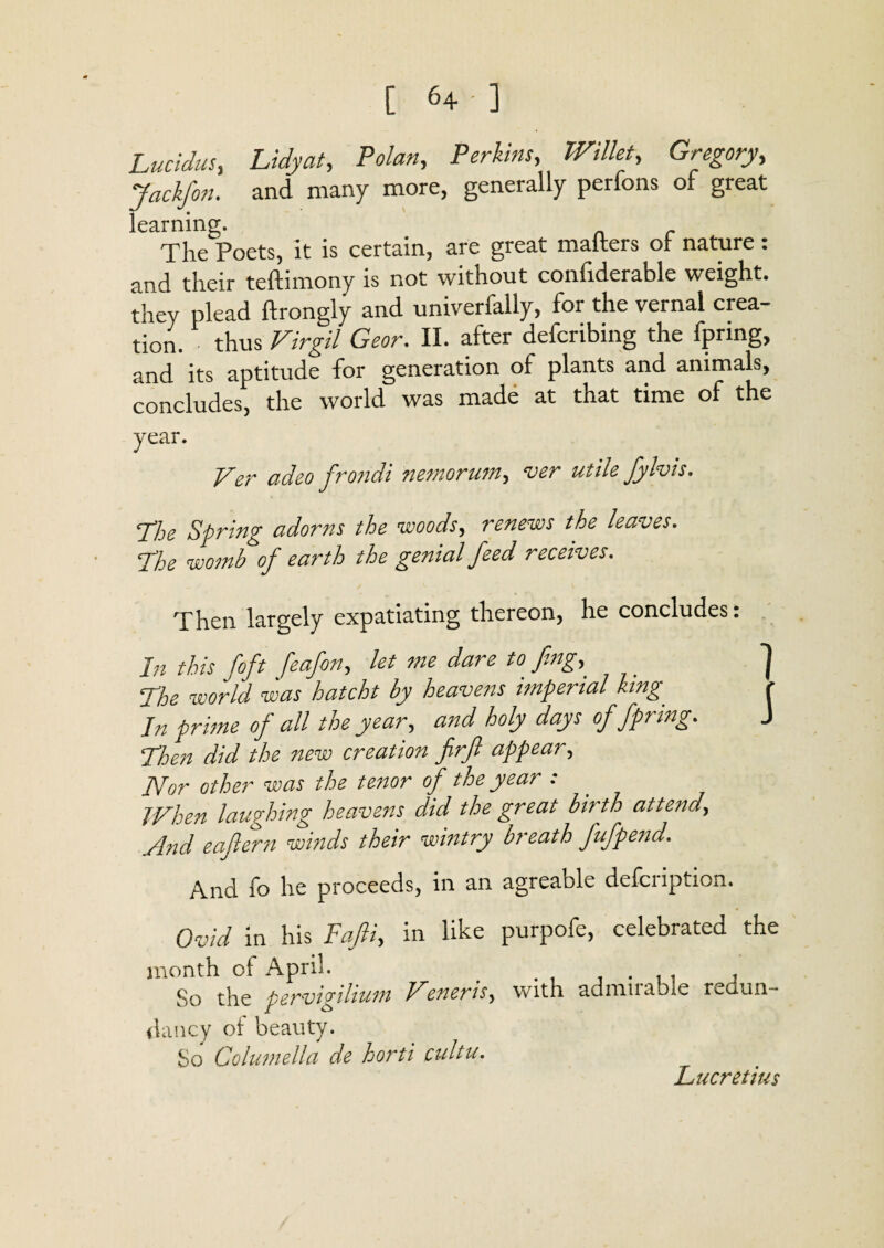 Lucidus, Lidyat, Polan, Perkins, Wfe, Gregory, Jackfon. and many more, generally perfons of great learning. The Poets, it is certain, are great mailers oi nature: nnd their teftimony is not without conliderable weight, they plead ftrongly and univerfally, for the vernal crea¬ tion. thus Virgil Geor. II. after defcnbing the fpring, and its aptitude for generation of plants and animals, concludes, the world was made at that time of the year. Ver adeo frondi nemorum, ver utile Jy his. Phe Spring adorns the woods, renews the leaves. Phe womb of earth the genial feed receives. Then largely expatiating thereon, he concludes: In this foft feafon, let me dare to fing, ] Phe world was hatcht by heavens imperial king r In prime of all the year, and holy days of fpring. J Phen did the new creation firft appear, Nor other was the tenor of the year : When laughing heavens did the great birth attend, And eaftern winds their wintry breath fufpend. And fo he proceeds, in an agreable defcription. Ovid in his Fafi, in like purpofe, celebrated the month of April. . . , . , So the pervigilium Lefieris, with adniiiable redun¬ dancy of beauty. So Columella de horti cultu. Lucretius