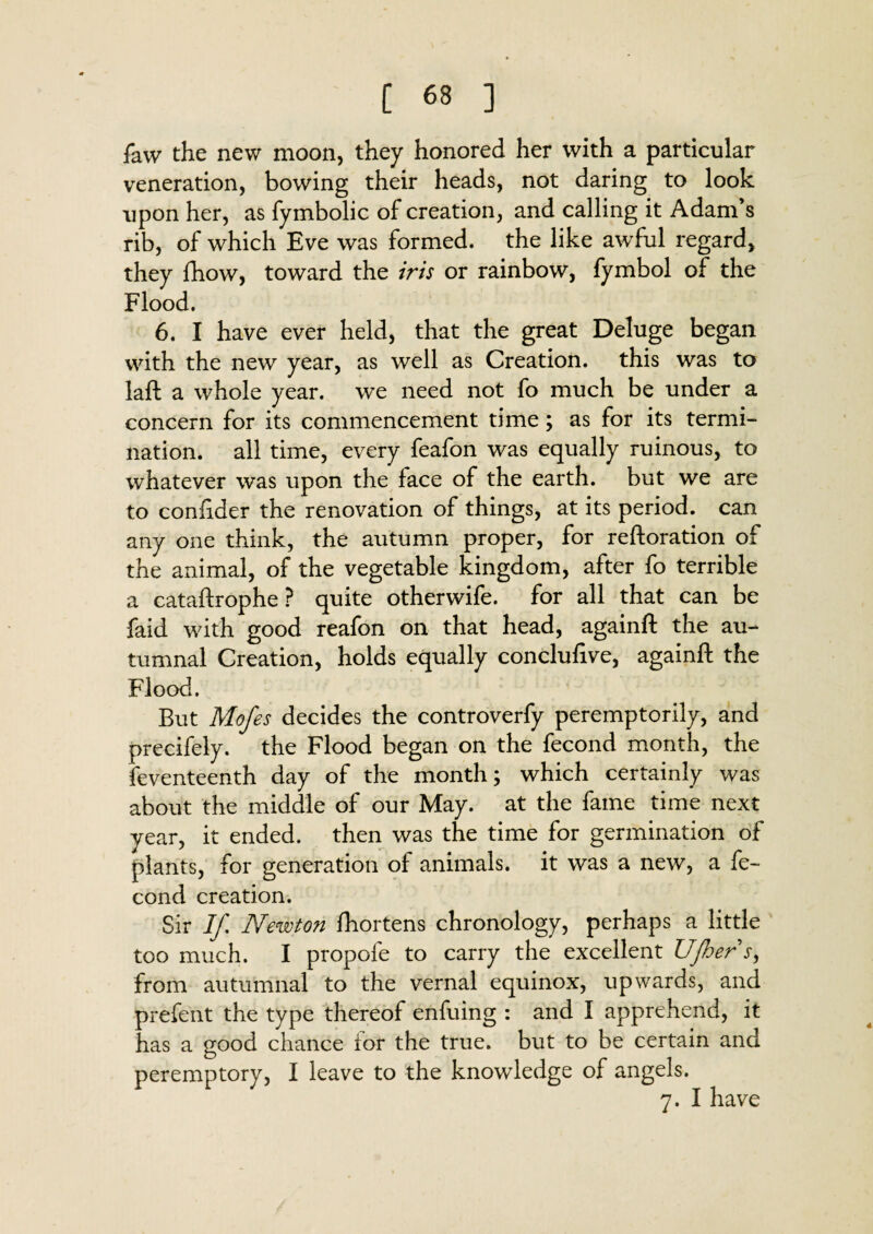 faw the new moon, they honored her with a particular veneration, bowing their heads, not daring to look upon her, as fymbolic of creation, and calling it Adam’s rib, of which Eve was formed, the like awful regard, they fhow, toward the iris or rainbow, fymbol of the Flood. 6. I have ever held, that the great Deluge began with the new year, as well as Creation, this was to laft a whole year, we need not fo much be under a concern for its commencement time; as for its termi- nation, all time, every feafon was equally ruinous, to whatever was upon the face of the earth, but we are to confider the renovation of things, at its period, can any one think, the autumn proper, for reftoration of the animal, of the vegetable kingdom, after fo terrible a cataftrophe ? quite otherwife. for all that can be faid with good reafon on that head, againft the au¬ tumnal Creation, holds equally conclufive, againft the Flood. But Mofes decides the controverfy peremptorily, and precifely. the Flood began on the fecond month, the feventeenth day of the month; which certainly was about the middle of our May. at the fame time next year, it ended, then was the time for germination of plants, for generation of animals, it was a new, a fe¬ cond creation. Sir If Newton fhortens chronology, perhaps a little too much. I propofe to carry the excellent UJhers, from autumnal to the vernal equinox, upwards, and prefent the type thereof enfuing : and I apprehend, it has a good chance for the true, but to be certain and peremptory, I leave to the knowledge of angels. 7. I have