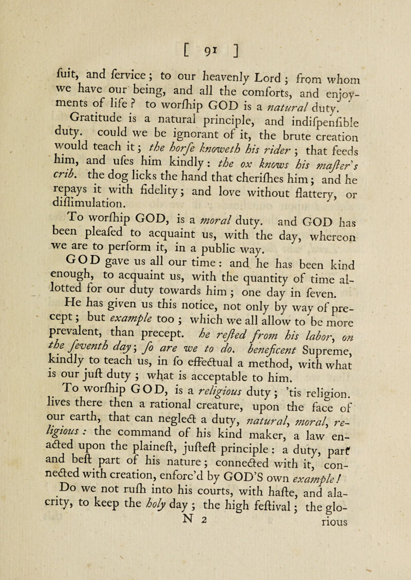 fuit, and fervice; to our heavenly Lord ; from whom we have our being, and all the comforts, and enjoy¬ ments of life? to worlhip GOD is a natural duty. ' Gratitude is a natural principle, and indifpenfible duty, could we be ignorant of it, the brute creation would teach it; the horfie knoweth his rider ; that feeds him, and ufes him kindly : the ox knows his majlers crib, the dog licks the hand that cherifhes him; and he repays it with fidelity; and love without flattery, or diftimulation. To worfhip GOD, is a moral duty, and GOD has een pleafed to acquaint us, with the day, whereon we are to perform it, in a public way. GOD gave us all our time: and he has been kind enough, to acquaint us, with the quantity of time al¬ lotted for our duty towards him ; one day in feven. He has given us this notice, not only by way of pre¬ cept ; but example too ; which we all allow to be more prevalent, than precept, he rejled from his labor, on t e feventh day\ fo are we to do. beneficent Supreme, kindly, to teach us, in fo effectual a method, with what is our juft duty ; what is acceptable to him. To worfhip GOD, is a religious duty; ’tis religion, lives there then a rational creature, upon the face of our earth, that can negleCt a duty, natural, morale re¬ ligious : the command of his kind maker, a law en¬ acted upon the plaineft, jufteft principle : a duty, parf and beft part of his nature; connected with it, con¬ nected with creation, enforc’d by GOD’S own example! .Do we not rufti into his courts, with hafte, and ala¬ crity, to keep the holy day ; the high feftival; the glo- N 2 rious