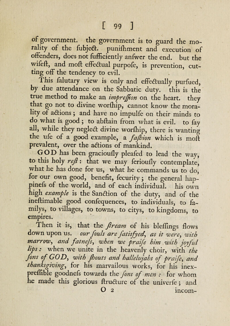 of government, the government is to guard the mo¬ rality of the fubjeCt. puniihment and execution of offenders, does not fufficiently anfwer the end. but the wifeft, and rnoft effectual purpofe, is prevention, cut¬ ting off the tendency to evil. I his falutary view is only and effectually purfued, by due attendance on the Sabbatic duty, this is the true method to make an imprejjion on the heart, they that go not to divine worfhip, cannot know the mora¬ lity of aCtions; and have no impulfe on their minds to do what is good ; to abftain from what is evil, to fay all, while they negleCt divine worfhip, there is wanting the ufe of a good example, a fajhion which is moft prevalent, over the actions of mankind. GOD has been gracioufly pleafed to lead the way, to this holy reft: that we may ferioully contemplate, what he has done for us, what he commands us to do, for our own good, benefit, fecurity; the general hap- pinefs of the world, and of each individual, his own high example is the Sanction of the duty, and of the ineftimable good confequences, to individuals, to fa¬ mily's, to villages, to towns, to citys, to kingdoms, to empires. Then it is, that the ftream of his bleffmgs flows down upon us. our fouls are fatisfyed\ as it were, with marrow, and fatnefs, when we praife him with joyful lips: when we unite in the heavenly choir, with the fons of GOD, with pouts and hallelujahs of praife, and thanksgiving, for his marvailous works, for his inex- preflible goodnefs towards the fons of men : for whom he made this glorious ftruCture of the univerfe; and O 2 incom-
