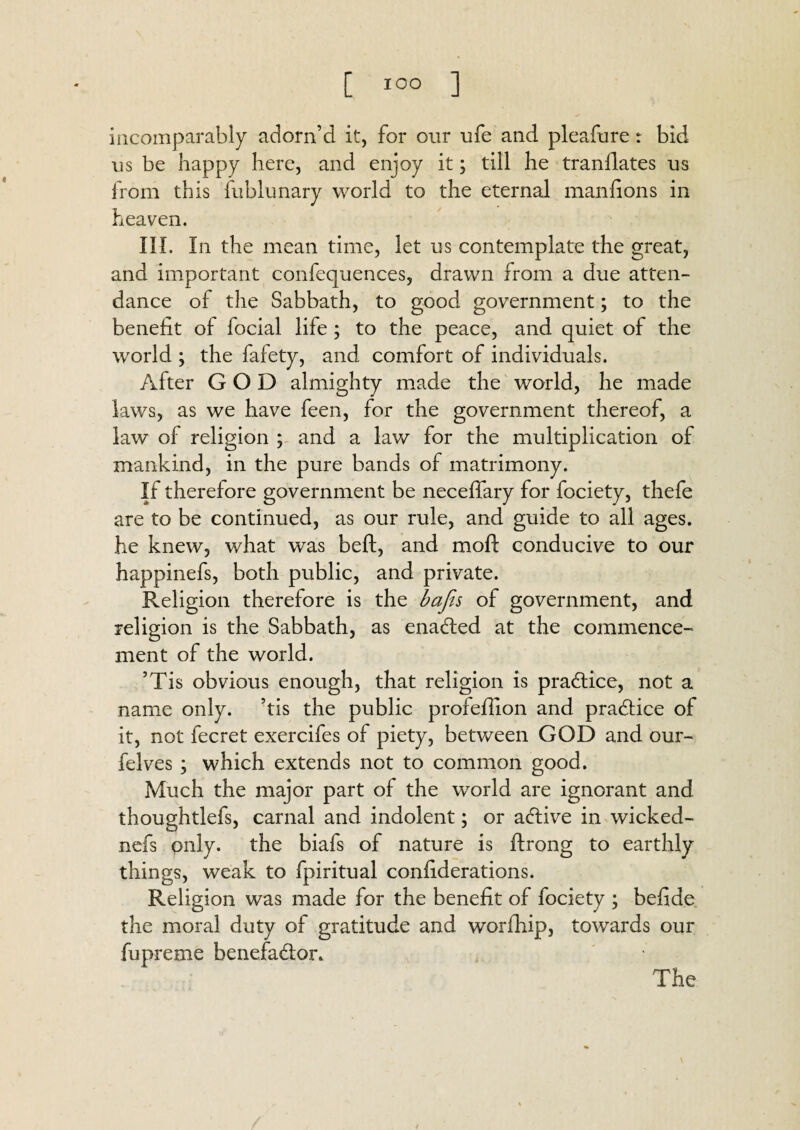 incomparably adorn’d it, for our ufe and pleafure: bid us be happy here, and enjoy it; till he tranflates us from this fublunary world to the eternal manfions in heaven. III. In the mean time, let us contemplate the great, and important confequences, drawn from a due atten¬ dance of the Sabbath, to good government; to the benefit of focial life ; to the peace, and quiet of the world ; the fafety, and comfort of individuals. After GOD almighty made the world, he made laws, as we have feen, for the government thereof, a law of religion ; and a law for the multiplication of mankind, in the pure bands of matrimony. If therefore government be neceffary for fociety, thefe are to be continued, as our rule, and guide to all ages, he knew, what was belt, and molt conducive to our happinefs, both public, and private. Religion therefore is the bafis of government, and religion is the Sabbath, as enabled at the commence¬ ment of the world. ’Tis obvious enough, that religion is practice, not a name only, ’tis the public profeffion and practice of it, not fecret exercifes of piety, between GOD and our- felves ; which extends not to common good. Much the major part of the world are ignorant and thoughtlefs, carnal and indolent; or adlive in wicked- nefs only, the biafs of nature is ftrong to earthly things, weak to fpiritual confiderations. Religion was made for the benefit of fociety ; befide the moral duty of gratitude and worihip, towards our fupreme benefactor. The