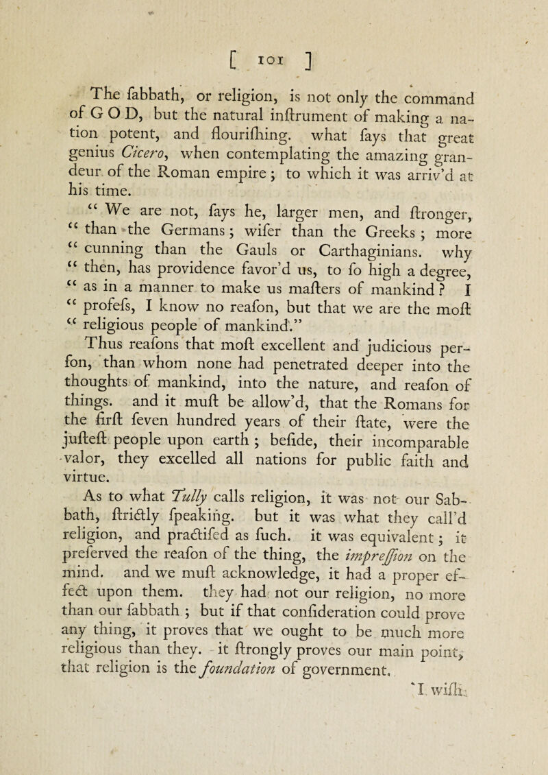 [ XOI ] The fabbath, or religion, is not only the command of G O D, but the natural inftrument of making a na- tion potent, and flourifliing. what fays that great genius Cicero, when contemplating the amazing gran¬ deur of the Roman empire; to which it was arriv’d at his time. u We are not, fays he, larger men, and ftronger, “than the Germans; wifer than the Greeks; more “ cunning than the Gauls or Carthaginians, why “ then, has providence favor’d us, to fo high a degree, cc as in a manner to make us mailers of mankind ? I “ profefs, I know no reafon, but that we are the molt “ religious people of mankind.” Thus reafons that moil excellent and judicious per-* fon, than whom none had penetrated deeper into the thoughts of mankind, into the nature, and reafon of things, and it muft be allow’d, that the Romans for the firft feven hundred years of their Hate, were the jufteft people upon earth ; befide, their incomparable valor, they excelled all nations for public faith and virtue. As to what Tully calls religion, it was not our Sab¬ bath, ftridly fpeakiiig. but it was what they call’d religion, and pradifed as fuch. it was equivalent; it preferved the reafon of the thing, the imprefjion on the mind, and we muft acknowledge, it had a proper ef~ fed upon them, they had not our religion, no more than our labbath ; but if that confederation could prove any thing, it proves that we ought to be much more religious than they, it ftrongly proves our main point* that religion is the foundation of government. ' I. wifln