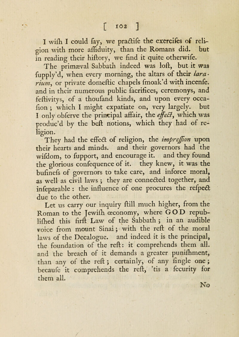 I wifli I could fay, we pra&ife the exercifes of reli¬ gion with more aftiduity, than the Romans did. but in reading their hiftory, we find it quite otherwife. The primeval Sabbath indeed was loft, but it was fupply’d, when every morning, the altars of their lara - rium^ or private domeftic chapels fmoak’d with incenfe. and in their numerous public facrifices, ceremonys, and feftivitys, of a thoufand kinds, and upon every occa- fion ; which I might expatiate on, very largely, but I only obferve the principal affair, the effatt, which was produc’d by the beft notions, which they had of re¬ ligion. They had the effe<ft of religion, the imprejfion upon their hearts and minds, and their governors had the wifdom, to fupport, and encourage it. and they found the glorious confequence of it. they knew, it was the buftnefs of governors to take care, and inforce moral, as well as civil laws ; they are connected together, and infeparable : the influence of one procures the refpedl due to the other. Let us carry our inquiry ftill much higher, from the Roman to the Jewifh ceconomy, where GOD repub- lifhed this firft Law of the Sabbath ; in an audible voice from mount Sinai; with the reft of the moral laws of the Decalogue, and indeed it is the principal, the foundation of the reft: it comprehends them all. and the breach of it demands a greater punifhment, than any of the reft ; certainly, of any fingle one; becaufe it comprehends the reft, ’tis a fecurity for them all. No