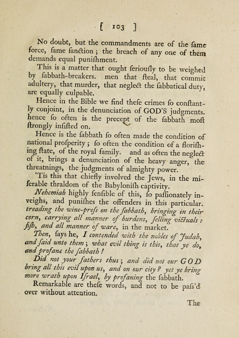 No doubt, but the commandments are of the fame force, fame fandtion ; the breach of any one of them demands equal punifhment. This is a matter that ought ferioufly to be weighed by fabbath-breakers. men that fteal, that commit adultery, that murder, that negledt the fabbatical duty, are equally culpable. J Hence in the Bible we find thefe crimes fo conftant- ly conjoint, in the denunciation of GOD S judgments, hence fo often is the precept of the fabbath moft ftrongly infilled on. Hence is the fabbath fo often made the condition of national profperity; fo often the condition of a florifh- ing ftate, of the royal family, and as often the negledt of it, brings a denunciation of the heavy anger, the thieatnings, the judgments of almighty power. Tis this that chiefly involved the Jews, in the mi- ferable thraldom of the Babylonifh captivity. Nehemiah highly fenfible of this, fo pafiionately in¬ veighs, and puniihes the offenders in this particular. treading the wine-prefs on the fabbath, bringing in their cornj carrying all manner of burdens, felling viEluals : fijh, and all manner of ware, in the market. Then^ fays he, I contended with the nobles of Judah, and faid unto them ; what evil thing is thisy that ye dot and profane the fabbath ! Did not your fathers thus \ and did not our GOD bring all this evil upon us, and on our city f yet ye bring more wrath upon Ifrael, by profaning the fabbath. Remarkable are thefe words, and not to be pafs’d over without attention,