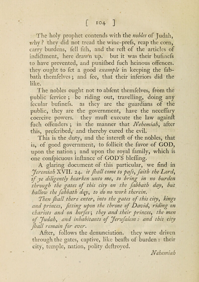 The holy prophet contends with the 7iobles of Judah, why ? they did not tread the wine-prefs, reap the corn, carry burdens, fell fifti, and the reft of the articles of indidhnent, here drawn up. but it was their bufinefs to have prevented, and punifhed fuch heinous offences, they ought to fet a good example in keeping the fab- bath themfelves ; and fee, that their inferiors did the like. - The nobles ought not to abfent themfelves, from the public fervice ; be riding out, travelling, doing any fecular buftnefs. as they are the guardians of the public, they are the government, have the neceffary coercive powers, they muft execute the law againft fuch offenders ; in the manner that Nehemiah, after this, prefer!bed, and thereby cured the evil. This is the duty, and the intereft of the nobles, that is, of good government, to follicit the favor of GOD, upon the nation ; and upon the royal family, which is one confpicuous inftance of GOD’S blefiing. A glaring document of this particular, we find in 'Jeremiah XVII. 24. it Jhall come to pafs, faith the Lord, if ye diligently hearken unto me^ to bring in no burden through the gates of this city 077 the fabbath day, but hallow the fabbath day, to do no work therein. Then fall there enter, into the gates of this city, kings and princes, fitting upon the throne of David, riding on chariots and 077 ho?fes; they and their prmces, the me7i of Judah, a?id mhabita?its of Jerufalem : and this city fhall remain for ever. After, follows the denunciation, they were driven through the gates, captive, like beafts of burden : their city, temple, nation, polity deftroyed. Nehemiah