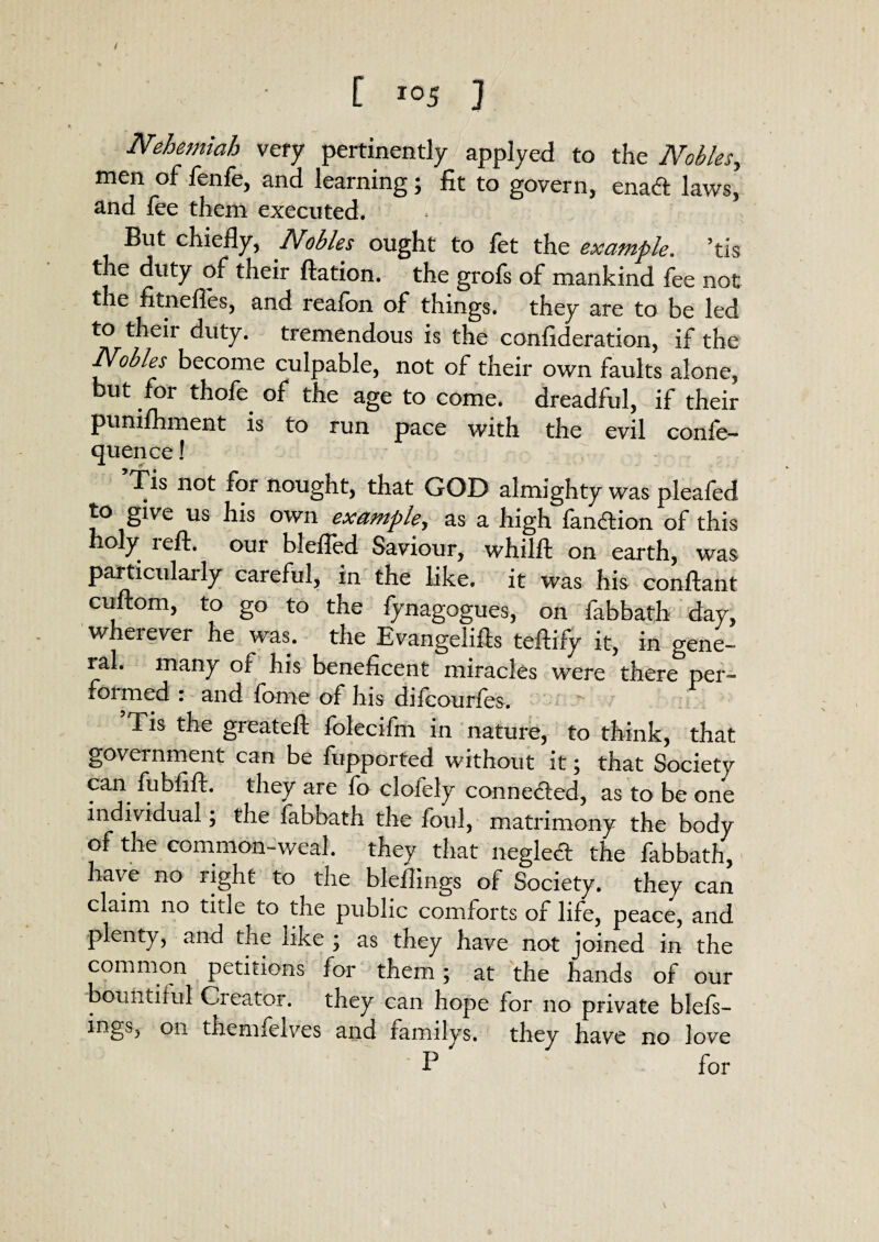 [ I05 ] Nehemiah very pertinently applyed to the Nobles, men of fenfe, and learning; fit to govern, enacft laws, and fee them executed. But chiefly, Nobles ought to fet the example, his the duty of their ftation. the grofs of mankind fee not the fitnefles, and reafbn of things, they are to be led to their duty, tremendous is the conflderation, if the Nobles become culpable, not of their own faults alone, but for thofe of the age to come, dreadful, if their pumfhment is to run pace with the evil confe- quence! Tis not for nought, that GOD almighty was pleafed to gwe us his own example., as a high fan&ion of this oly reft, our blefled Saviour, whilft on earth, was particularly careful, in the like, it was his conftant cuftom, to go to the fynagogues, on fabbath day, wherever he was. the Evangelifts teftify it, in gene¬ ral. many of his beneficent miracles were there per¬ formed : and fame of his difcourfes. 5Tis the greateft folecifm in nature, to think, that government can be fiipported without it; that Society can fubfift. they are fo clofely connected, as to be one individual; the fabbath the foul, matrimony the body of the common-weal, they that negled the fabbath, have no right to the bleflings of Society, they can claim no title to the public comforts of life, peace, and plenty, and the like ; as they have not joined in the common petitions for them; at the hands of our bountiful Creator, they can hope for no private blefs— mgs, on themfelves and familys, they have no love B for