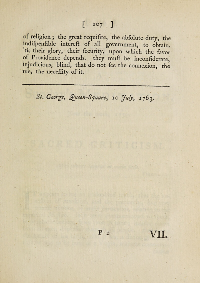 [ ] of religion ; the great requifite, the abfolute duty, the indifpeniible intereft of all government, to obtain, ’tis their glory, their fecurity, upon which the favor of Providence depends, they mull be inconfiderate, injudicious, blind, that do not fee the connexion, the ufe, the neceflity of it. ■ ' 1 -. —1 | 1 ■■ .. St. George, Queen-Square, io July, 1763. /■ V ^ P 2 YIL