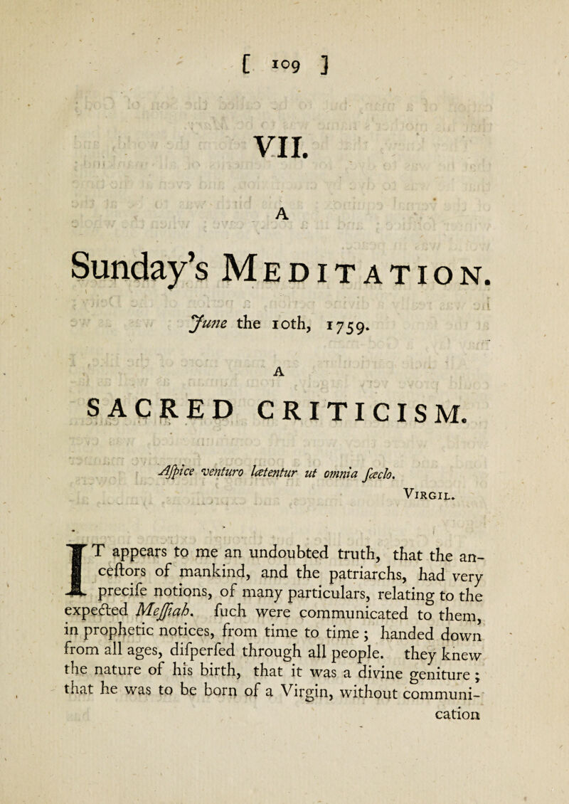 VII. A Sunday’s Meditation. June the ioth, 1759* A SACRED CRITICISM. Afplce venturo leztentur ut omnia facio. Virgil. ■* • i IT T appears to me an undoubted truth, that the an- I ceftors of mankind, and the patriarchs, had very i precife notions, of many particulars, relating to the expe&ed Mejfiah. fuch were communicated to them, in prophetic notices, from time to time ; handed down from all ages, difperfed through all people, they knew the nature of his birth, that it was a divine geniture ; tnat he was to be born of a Virgin, without communi¬ cation