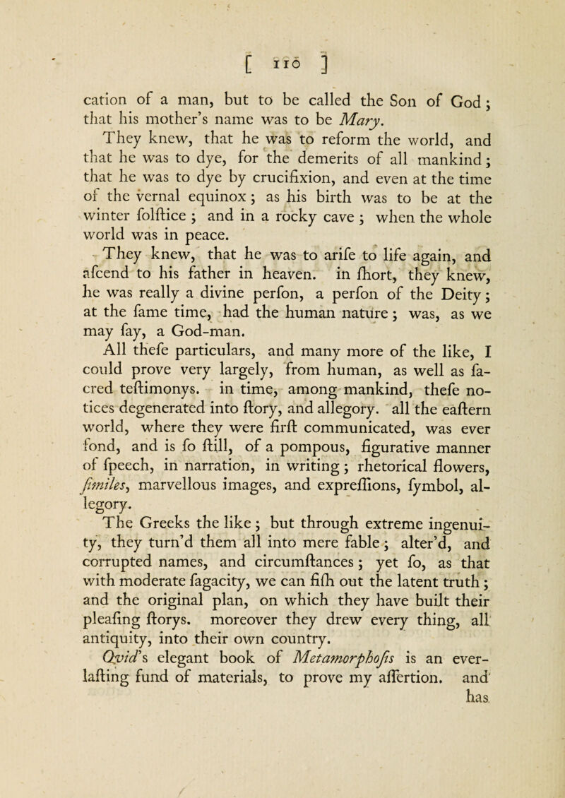 c [ 116 ] cation of a man, but to be called the Son of God ; that his mother’s name was to be Mary. They knew, that he was to reform the world, and that he was to dye, for the demerits of all mankind; that he was to dye by crucifixion, and even at the time of the vernal equinox; as his birth was to be at the winter folftice ; and in a rocky cave ; when the whole world was in peace. They knew, that he was to arife to life again, and afcend to his father in heaven, in fhort, they knew, he was really a divine perfon, a perfon of the Deity; at the fame time, had the human nature; was, as we may fay, a God-man. All thefe particulars, and many more of the like, I could prove very largely, from human, as well as fa- cred teftimonys. in time, among mankind, thefe no¬ tices degenerated into ftory, and allegory, all the eaftern world, where they were firft communicated, was ever fond, and is fo Hill, of a pompous, figurative manner of fpeech, in narration, in writing; rhetorical flowers, ft miles, marvellous images, and expreflions, fymbol, al¬ legory. The Greeks the like; but through extreme ingenui¬ ty, they turn’d them all into mere fable; alter’d, and corrupted names, and circumftances; yet fo, as that with moderate fagacity, we can fifli out the latent truth; and the original plan, on which they have built their pleafing ftorys. moreover they drew every thing, all antiquity, into their own country. Ovid’s elegant book of Metamorphofis is an ever- lafling fund of materials, to prove my aflertion. and has