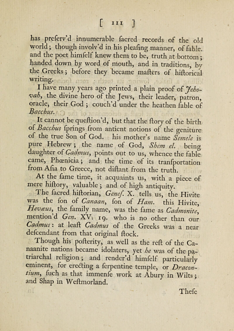 [ XII ] has preferv’d innumerable facred records of the old world; though involv’d in his pleafing manner, of fable, and the poet himfelf knew them to be, truth at bottom; handed down by word of mouth, and in traditions, by the Greeks; before they became mafters of hiftorical writing. I have many years ago printed a plain proof of Jeho- evah ^ the divine hero of the Jews, their leader, patron, oracle, their God ; couch’d under the heathen fable of Bacchus. It cannot be queftion’d, but that the ftory of the birth of Bacchus fprings from antient notions of the geniture of the true Son of God. his mother’s name Semele is pure Hebrew} the name of God, Bhem cl. being daughter of Cadmus, points out to us, whence the fable came, Phoenicia \ and the time of its tranfportation from Afia to Greece, not diftant from the truth. At the fame time, it acquaints us, with a piece of mere hiftory, valuable ; and of high antiquity. The facred hiftorian, Genef. X. tells us, the Hivite was the fon of Canaan, fon of Ham. this Hivite Hevteus, the family name, was the fame as Cadmonite, mention’d Gen. XV. 19. who is no other than our Cadmus: at leaf! Cadmus of the Greeks was a near defcendant from that original flock. Though his pofterity, as well as the reft of the Ca- naanite nations became idolaters, yet he was of the pa¬ triarchal religion; and render d himfelf particularlv eminent, for eredting a ferpentine temple, or Dracon- tium, fuch as that immenfe work at Abury in Wilts; and Shap in Weftmorland. Thefe