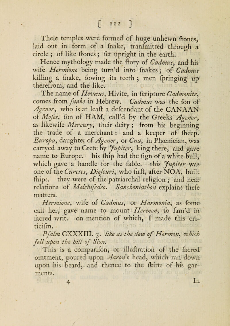 [ ] Thele temples were formed of huge unhewn ftones, laid out in form of a fnake, tranfmitted through a circle ; of like ftones; fet upright in the earth. Hence mythology made the ftory of Cadmus, and his wife Hermione being turn’d into fnakes; of Cadmus killing a fnake, fowing its teeth ; men fpringing up therefrom, and the like. The name of Hevceus, Hivite, in fcripture Cadmonite, comes from fnake in Hebrew. Cadmus was the fon of Agetior, who is at leaft a defcendant of the CANAAN of Mofes, fon of HAM, call’d by the Greeks Agenor, as likewife Mercury, their deity; from his beginning the trade of a merchant : and a keeper of fheep. Europa, daughter of Agenor, or Cna, in Phoenician, was carryed away to Crete by Jupiter, king there, and gave name to Europe, his fhip had the fign of a white bull, which gave a handle for the fable, this Jupiter was one of the Curetes, Diofcuri, who firft, after NOA, built fhips. they were of the patriarchal religion ; and near relations of Melchifedec. Sanchoniathon explains thefe matters. Hermione, wife of Cadmus, or Harmo?iia, as feme call her, gave name to mount Hermon, fo fam’d in facred writ, on mention of which, I made this cri- ticifm. Pfalm CXXXIII. 3. like as the dew of Hermon, which fell upon the hill of Sion. This is a comparifon, or illuftration of the facred ointment, poured upon Aaron s head, which ran down upon his beard, and thence to the fkirts of his gar¬ ments. 4 In