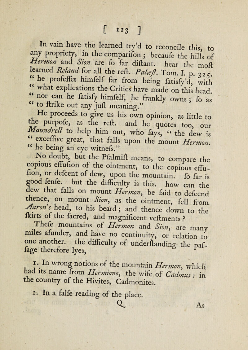 In vain have the learned try’d to reconcile this, to any propriety, in the comparifon ; becaufe the hills of Hermon and Sion are fo far diftant. hear the moft learned Reland for all the reft. Palcejl. Tom. I. p. 32,. “ he profefles himfelf far from being fatisfy’d, with what explications the Critics have made on this head. nor can he fatisfy himfelf, he frankly owns • fo as “ to nrike out any juft meaning.” He proceeds to give us his own opinion, as little to the purpofe, as the reft, and he quotes too, our Maundrell to help him out, who fays, “ the dew is exceflive great, that falls upon the mount Hermon. he being an eye witnefs.” No doubt, but the Pfalmift means, to compare the copious effufton of the ointment, to the copious effu- non, or defcent of dew, upon the mountain, lb far is good fenfe. but the difficulty is this, how can the dew that falls on mount Hermon, be faid to defcend thence, on mount Sion, as the ointment, fell from Aarons head, to his beard; and thence down to the Ikirts of the lacred, and magnificent veftments ? Thefe mountains of Hermon and Sion, are many miles afunder, and have no continuity, or relation to one another, the difficulty of underftanding' the paf- fage therefore lyes, , J\In wrong notions of the mountain Hermon, which had its name from Hermione, the wife of Cadmus • in the country of the Hivites, Cadmonites. 2. In a falfe reading of the place. As
