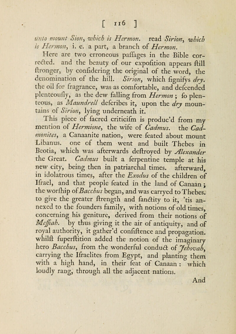 unto mount Sion, which is Herman, read Sirion, which is Hermon, i. e. a part, a branch of Hermon. Here are two erroneous paffages in the Bible cor¬ rected. and the beauty of our expofition appears ftill ftronger, by confidering the original of the word, the denomination of the hill. Sirion, which fignifys dry. the oil for fragrance, was as comfortable, and defcended plenteouliy, as the dew falling from Hermon ; fo plen¬ teous, as Maundrell defcribes it, upon the dry moun¬ tains of Sirion, lying underneath it. This piece of facred criticifm is produc’d from my mention of Hermione, the wife of Cadmus, the Cad- monites, a Canaanite nation, were feated about mount Libanus. one of them went and built Thebes in Beotia, which was afterwards deftroyed by Alexander the Great. Cadmus built a ferpentine temple at his new city, being then in patriarchal times, afterward, in idolatrous times, after the Exodus of the children of Ifrael, and that people feated in the land of Canaan; the worfhip of Bacchus began, and was carryed to Thebes, to give the greater ftrength and fan&ity to it, ’tis an¬ nexed to the founders family, with notions of old times, concerning his geniture, derived from their notions of Mejftah. by thus giving it the air of antiquity, and of royal authority, it gather’d conliftence and propagation, whilft fuperftition added the notion of the imaginary hero Bacchus, from the wonderful conduct of Jehovah, carrying the Ifraelites from Egypt, and planting them with a high hand, in their feat of Canaan : which kmdly rang, through all the adjacent nations. And
