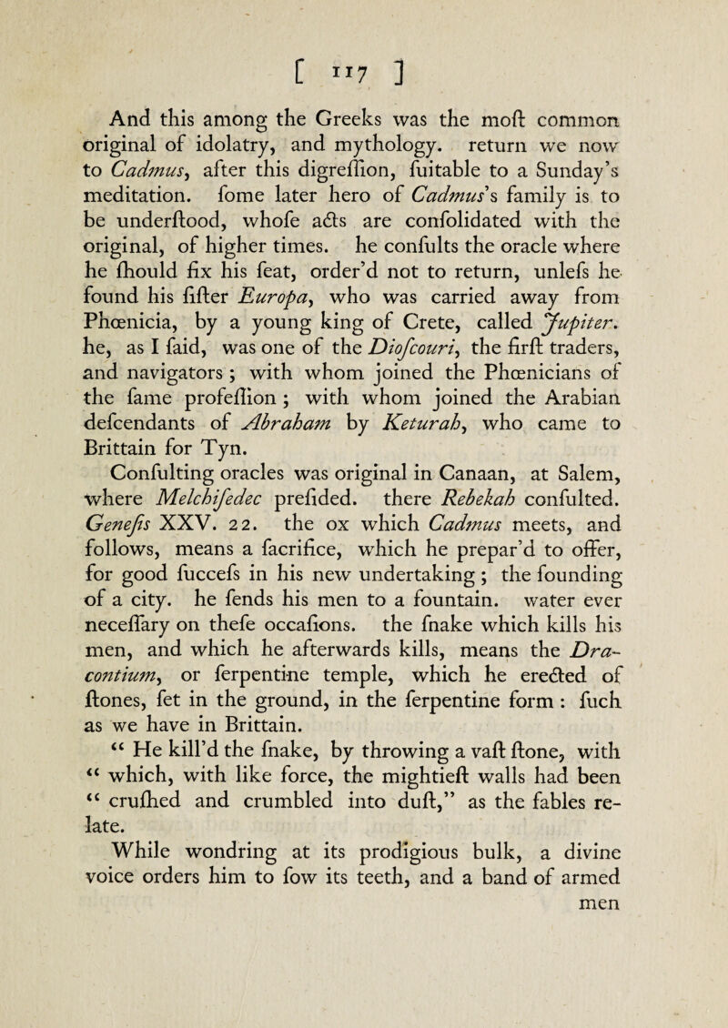 [ Ir7 ] And this among the Greeks was the moft common original of idolatry, and mythology, return we now to Cadmus, after this digrefiion, fuitable to a Sunday’s meditation, fome later hero of Cadmus’s family is to be underftood, whofe adts are confolidated with the original, of higher times, he confults the oracle where he fhould fix his feat, order’d not to return, unlefs he found his fifter Europa, who was carried away from. Phoenicia, by a young king of Crete, called yupiter. he, as I faid, was one of the Diofcouri, the firft traders, and navigators; with whom joined the Phoenicians of the fame profefiion ; with whom joined the Arabian defendants of Abraham by Keturah, who came to Brittain for Tyn. Confulting oracles was original in Canaan, at Salem, where Melchifedec prefided. there Rebekah confulted. Genefts XXV. 22. the ox which Cadmus meets, and follows, means a facrifice, which he prepar’d to offer, for good fuccefs in his new undertaking ; the founding of a city, he fends his men to a fountain, water ever necefiary on thefe occafions. the fnake which kills his men, and which he afterwards kills, means the Dra~ contium, or ferpenti-ne temple, which he erected of ftones, fet in the ground, in the ferpentine form : fuch as we have in Brittain. “ He kill’d the fnake, by throwing a vafl ftone, with “ which, with like force, the mightieft walls had been “ crufhed and crumbled into duft,” as the fables re¬ late. While wondring at its prodigious bulk, a divine voice orders him to fow its teeth, and a band of armed men