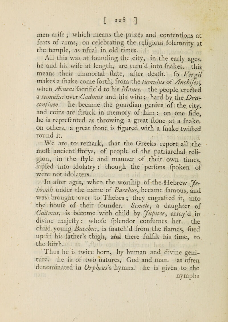 [ ”8 ] / ' men arife; which means the prizes and contentions at feats of arms, on celebrating the religions folemnity at the temple, as ufual in old times. All this was at founding the city, in the early ages, he and his wife at length, are turn’d into fnakes. this means their immortal date, after death, fo Virgil makes a fnake come forth, from the tumulus of Anchifes\ when VRneas facrific’d to his Manes, the people ere<fted a tumulus over Cadmus and his wife ; hard by the Dra- contium. he became the guardian genius of the city, and coins are ftruck in memory of him : on one fide, he is reprefented as throwing a great ftone at a fnake. on others, a great ftone is figured with a fnake twifted round it. We are to remark, that the Greeks report all the moft ancient ftorys, of people of the patriarchal reli¬ gion, in the ftyle and manner of their own times, lapfed into idolatry: though the perfons fpoken of were not idolaters. In after ages, when the worfhip oft the Hebrew Je¬ hovah under the name of Bacchus, became famous, and was brought over to Thebes ; they engrafted it, into the houfe of their founder. Semele, a daughter of Cadmus, is become with child by Jupiter, array’d in divine majefty: whofe fplendor confumes her. the child young Bacchus, is fnatch’d from the flames, fued up in his father’s thigh, and there fulfils his time, to the birth. Thus he is twice born, by human and divine geni- ture. he is of two natures, God and man. as often denominated in Orpheus's hymns, he is given to the nymphs