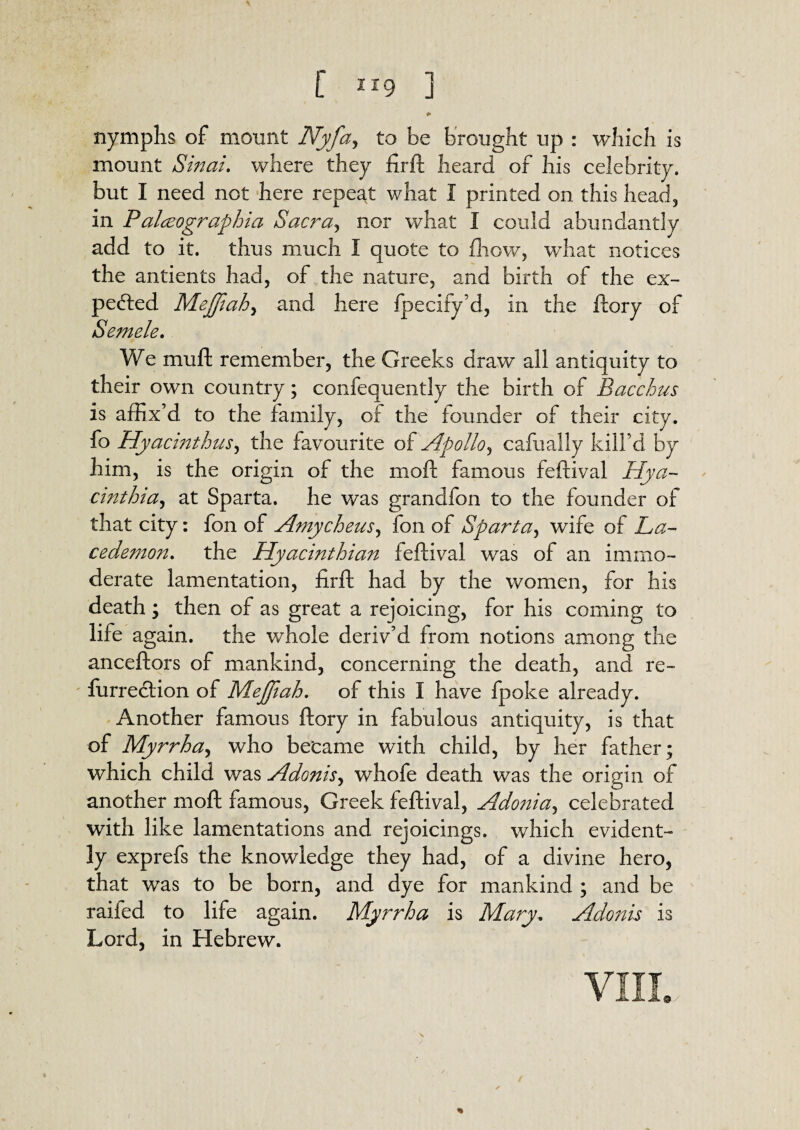 \ [ XI9 ] nymphs of mount Nyfa, to be brought up : which is mount Sinai, where they fir ft heard of his celebrity, but I need not here repeat what I printed on this head, in Palceographia Sacra, nor what I could abundantly add to it. thus much I quote to fhow, what notices the antients had, of the nature, and birth of the ex¬ pected Mejftah, and here fpecify’d, in the ftory of Semele. We muft remember, the Greeks draw all antiquity to their own country; confequently the birth of Bacchus is affix’d to the family, of the founder of their city, fo Hyacinthus, the favourite of Apollo, cafually kill’d by him, is the origin of the mod; famous feftival Hya- cinthia, at Sparta, he was grandfon to the founder of that city: fon of Amycheus, fon of Sparta, wife of La- cedemon. the Hyacinthian feftival was of an immo¬ derate lamentation, firft had by the women, for his death; then of as great a rejoicing, for his coming to life again, the whole deriv’d from notions among the anceftors of mankind, concerning the death, and re- furrection of Mejjiah, of this I have fpoke already. Another famous ftory in fabulous antiquity, is that of Myrrha^ who became with child, by her father; which child was Adonis, whofe death was the origin of another moft famous, Greek feftival, Ado?iia^ celebrated with like lamentations and rejoicings, which evident¬ ly exprefs the knowledge they had, of a divine hero, that wTas to be born, and dye for mankind ; and be raifed to life again. Myrrh a is Mary. Adonis is Lord, in Hebrew. VIII. %